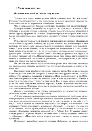 11. Меня понимают все

     (Развитие речи детей на третьем году жизни)

       Условно этот период можно назвать «Меня понимают все». Что это значит?
Функции речи расширяются, и она становится не только средством общения ре-
бенка со взрослыми, но и средством его общения с детьми.
       Чем это определяется? Каковы особенности развития речи в данном возрасте?
       Резко увеличивается способность подражать, воспроизводить слышимое. По-
требности и желания ребенка (получить игрушку, поделиться своими радостями и
многое другое) оформляются словами. Совершенствуются все стороны речи (очень
быстро пополняется словарь, качественно улучшается умение строить предложение
и т. д.).
       Речь становится средством познания окружающего, продолжает обогащаться
ее смысловое содержание. Ребенок уже хорошо понимает все, о чем говорит с ним
взрослый, что касается его непосредственного окружения, связано с его пережива-
ниями. С ним можно говорить также о его прошлых впечатлениях и о том, что он
будет делать, куда пойдет и т. д., то есть начинает формироваться планирующая
функция речи. Ребенок может заранее сказать, что он будет рисовать или строить, и
по-своему рассказать об этом. Планирующая функция речи прежде всего появляется
именно в практической деятельности (рисовании, конструировании), и она очень
важна для общего умственного развития.
       На третьем году малыш может не только слушать, но и понимать литератур-
ные произведения, рассказы взрослого, что, безусловно, обогащает его знания и ре-
чевой опыт.
       Как можно чаще читайте детям сказки, потешки, стихи. Вот где представлено
богатство русской речи! Им доступны и интересны такие русские сказки, как «Ко-
лобок», «Три медведя», «Машенька и медведь», «Волк и семеро козлят» и др. Обра-
тите внимание ребенка на меткое народное слово в этих произведениях. Имейте в
виду, что мультики не дадут того, что дает книга. Все, что ваш малыш воспринима-
ет, он по своей инициативе начинает отражать в речи. Возникает описательная
речь, речь-монолог. Появление ее связано с расширением круга представлений, с ро-
стом самостоятельности ребенка.
       Вместе с развитием речи успешно развиваются все психические процессы
(мышление, память, внимание, воображение).
       Ребенок начинает устанавливать причинную зависимость отдельных часто
повторяющихся явлений, делает примитивные сравнения, умозаключения, конечно,
пока лишь наглядно-действенного характера (о том, что видит, с чем действует).
Так, в 2 года 5 месяцев на замечание взрослого: «Ешь скорее, а то остынет» — он
возражает: «Творог не остывает», а на вопрос: «Почему?» — отвечает: «Потому что
он не горячий». Вышли гулять, бабушка говорит: «Плохая погода», малыш тут же
отвечает: «Солнышко спряталось, холодно будет». Ребенку 2 лет 11 месяцев читают
стихотворение С. Маршака «Багаж», он спрашивает: «Почему потерялась собачка?»
— «Убежала».— «Надо было крепче держать в руках»,— делает он вполне осознан-
ный вывод.
       Происходит дальнейшее развитие процесса обобщения, на основе которого
 