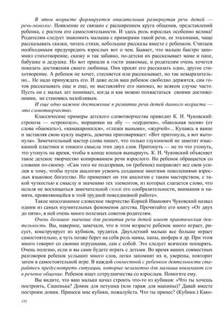 В этом возрасте формируется описательная развернутая речь детей —
речь-монолог. Появление ее связано с расширением круга общения, представлений
ребенка, с ростом его самостоятельности. И здесь роль взрослых особенно велика!
Родителям следует знакомить малыша с примерами такой речи, ее эталонами, чаще
рассказывать сказки, читать стихи, небольшие рассказы вместе с ребенком. Считаем
необходимым предупредить взрослых вот о чем. Бывает, что малыш быстро запо-
мнил стихотворение, сказку и так забавно, по-детски их рассказывает маме и папе,
бабушке и дедушке. Но вот пришли в гости знакомые, и родителям очень хочется
показать достижения своего любимца. Они просят его рассказать одно, другое сти-
хотворение. А ребенок не хочет, стесняется или рассказывает, но так невыразитель-
но... Не надо принуждать его. И даже если ваш ребенок свободно держится, сам го-
тов рассказывать еще и еще, не выставляйте его напоказ, во всяком случае часто.
Пусть он с малых лет понимает, когда и как можно похвастаться своими достиже-
ниями, не становясь назойливым.
       И еще одно важное достижение в развитии речи детей данного возраста —
это словотворчество.
       Классические примеры детского словотворчества приводит К. И. Чуковский:
стрекоза — «стрекозел», морщинки на лбу — «сердитки», «баюльная песня» (от
слова «баюкать»), «намакаронился», «глазки выньми», «журчей»... Купаясь в ванне
и заставляя свою куклу нырять, девочка приговаривает: «Вот притонула, а вот выто-
нула». Замечательный мастер слова пишет, что только глухонемой не заметит изыс-
канной пластики и тонкого смысла этих двух слов. Притонуть — не то что утонуть,
это утонуть на время, чтобы в конце концов вынырнуть. К. И. Чуковский объясняет
такое детское творчество копированием речи взрослого. Но ребенок обращается со
словами по-своему. «Сам того не подозревая, он (ребенок) направляет все свои уси-
лия к тому, чтобы путем аналогии усвоить созданное многими поколениями взрос-
лых языковое богатство. Но применяет он эти аналогии с таким мастерством, с та-
кой чуткостью к смыслу и значению тех элементов, из которых слагается слово, что
нельзя не восхищаться замечательной СИЛОЙ его сообразительности, внимания и па-
мяти, проявляющейся в этой трудной повседневной работе».
       Такое неосознанное словесное творчество Корней Иванович Чуковский назвал
одним из самых изумительных феноменов детства. Прочитайте его книгу «От двух
до пяти», в ней очень много полезных советов родителям.
       Очень большое значение для развития речи детей имеет практическая дея-
тельность. Вы, наверное, замечали, что в этом возрасте ребенок много играет, ри-
сует, конструирует из кубиков, трудится. Двухлетний малыш все больше играет
самостоятельно, а чуть позже берет на себя роль мамы, папы, шофера и др. При этом
много говорит со своими игрушками, сам с собой. Это следует всячески поощрять.
Очень полезно, если и вы сами будете играть с детьми. Во время ваших совместных
разговоров ребенок услышит много слов, легко запомнит их и, уверены, повторит
затем в самостоятельной игре. В каждой совместной с ребенком деятельности ста-
райтесь предусмотреть ситуации, которые незаметно для малыша вовлекают его
в речевое общение. Ребенок ищет сотрудничества со взрослым. Помогите ему.
       Вы видите, что ваш малыш начал строить что-то из кубиков: «Что ты хочешь
построить, Сашенька? Домик для петушка (или гараж для машины)? Давай вместе
построим домик. Принеси мне кубики, пожалуйста. Что ты принес? (Кубики.) Како-
155
 