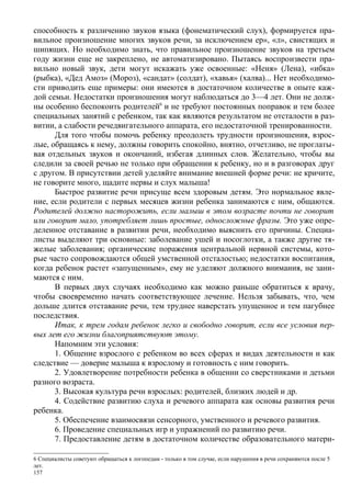 способность к различению звуков языка (фонематический слух), формируется пра-
вильное произношение многих звуков речи, за исключением ер», «л», свистящих и
шипящих. Но необходимо знать, что правильное произношение звуков на третьем
году жизни еще не закреплено, не автоматизировано. Пытаясь воспроизвести пра-
вильно новый звук, дети могут искажать уже освоенные: «Неня» (Лена), «ибка»
(рыбка), «Дед Амоз» (Мороз), «сандат» (солдат), «хавья» (халва)... Нет необходимо-
сти приводить еще примеры: они имеются в достаточном количестве в опыте каж-
дой семьи. Недостатки произношения могут наблюдаться до 3—4 лет. Они не долж-
ны особенно беспокоить родителей6 и не требуют постоянных поправок и тем более
специальных занятий с ребенком, так как являются результатом не отсталости в раз-
витии, а слабости речедвигательного аппарата, его недостаточной тренированности.
      Для того чтобы помочь ребенку преодолеть трудности произношения, взрос-
лые, обращаясь к нему, должны говорить спокойно, внятно, отчетливо, не проглаты-
вая отдельных звуков и окончаний, избегая длинных слов. Желательно, чтобы вы
следили за своей речью не только при обращении к ребенку, но и в разговорах друг
с другом. В присутствии детей уделяйте внимание внешней форме речи: не кричите,
не говорите много, щадите нервы и слух малыша!
      Быстрое развитие речи присуще всем здоровым детям. Это нормальное явле-
ние, если родители с первых месяцев жизни ребенка занимаются с ним, общаются.
Родителей должно насторожить, если малыш в этом возрасте почти не говорит
или говорит мало, употребляет лишь простые, односложные фразы. Это уже опре-
деленное отставание в развитии речи, необходимо выяснить его причины. Специа-
листы выделяют три основные: заболевание ушей и носоглотки, а также другие тя-
желые заболевания; органические поражения центральной нервной системы, кото-
рые часто сопровождаются общей умственной отсталостью; недостатки воспитания,
когда ребенок растет «запущенным», ему не уделяют должного внимания, не зани-
маются с ним.
      В первых двух случаях необходимо как можно раньше обратиться к врачу,
чтобы своевременно начать соответствующее лечение. Нельзя забывать, что, чем
дольше длится отставание речи, тем труднее наверстать упущенное и тем пагубнее
последствия.
      Итак, к трем годам ребенок легко и свободно говорит, если все условия пер-
вых лет его жизни благоприятствуют этому.
      Напомним эти условия:
      1. Общение взрослого с ребенком во всех сферах и видах деятельности и как
следствие — доверие малыша к взрослому и готовность с ним говорить.
      2. Удовлетворение потребности ребенка в общении со сверстниками и детьми
разного возраста.
      3. Высокая культура речи взрослых: родителей, близких людей и др.
      4. Содействие развитию слуха и речевого аппарата как основы развития речи
ребенка.
      5. Обеспечение взаимосвязи сенсорного, умственного и речевого развития.
      6. Проведение специальных игр и упражнений по развитию речи.
      7. Предоставление детям в достаточном количестве образовательного матери-

6 Специалисты советуют обращаться к логопедам - только в том случае, если нарушения в речи сохраняются после 5
лет.
157
 