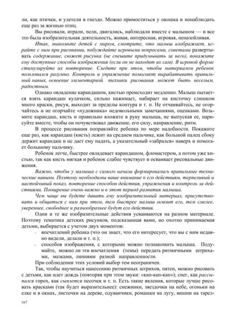 ли, как птички, и улетели в гнездо. Можно примоститься у окошка и понаблюдать
еще раз за жизнью птиц.
      Вы рисовали, играли, пели, двигались, наблюдали вместе с малышом — и все
зто была изобразительная деятельность, живая, интересная, игровая, неназойливая.
      Итак, знакомьте детей с миром, смотрите, что малыш изображает, иг-
райте с ним при рисовании, побуждайте игровыми вопросами, советами разверты-
вать содержание, сюжет рисунка (не спешите придумывать за него), покажите
ему доступные способы изображения (если он не находит их сам). В игровой форме
стимулируйте их повторение. Следите при этом, чтобы материалом ребенок
пользовался разумно. Контроль и упражнение помогают вырабатывать правиль-
ный навык, освоение элементарной техники рисования может быть веселым,
радостным.
      Однако овладение карандашом, кистью происходит медленно. Малыш пытает-
ся взять карандаш кулачком, сильно нажимает, набирает на кисточку слишком
много краски, рисуя, выходит за пределы контура и т. п. Не отчаивайтесь, не огор-
чайтесь и не огорчайте «художника» недовольными замечаниями, оценками. Возь-
мите карандаш, кисть и правильно вложите в руку малыша, не выпуская ее, нари-
суйте вместе, чтобы он почувствовал движение, его силу, направление, ритм.
      В процессе рисования поправляйте ребенка по мере надобности. Покажите
еще раз, как карандаш (кисть) лежит на среднем пальчике, как большой палец сбоку
держит карандаш и не дает ему падать, а указательный «забрался» наверх и помога-
ет большому пальчику.
      Ребенок легче, быстрее овладевает карандашом, фломастером, а потом уже ки-
стью, так как кисть мягкая и ребенок слабее чувствует и осваивает рисовальные дви-
жения.
      Важно, чтобы у малыша с самого начала формировались правильные техни-
ческие навыки. Поэтому необходимы ваше внимание к его действиям, терпеливый и
настойчивый показ, повторение способов действия, упражнения и контроль за дей-
ствиями. Поощрение очень важно и в этот период развития малыша.
      Чем чаще вы будете давать ему изобразительный материал, присутство-
вать и общаться с ним при этом, тем быстрее малыш освоит его, тем смелее,
увереннее, свободнее и разнообразнее будут его действия.
      Одни и те же изобразительные действия усваиваются на разном материале.
Поэтому тематика детских рисунков, подсказанная вами, но охотно принимаемая
детьми, выбирается с учетом двух моментов:
      –  впечатлений ребенка (что он знает, что его интересует, что вы с ним недав-
         но видели, делали и т. п.);
      –  способов изображения, с которыми можно познакомить малыша. Поду-
         майте, можно ли эти впечатления (темы) передать ритмичными штриха-
         ми, мазками, линиями разной направленности.
      При соблюдении этих условий выбор тем неограничен.
      Так, чтобы научиться нанесению ритмичных штрихов, пятен, можно рисовать
с детьми, как идет дождь (повторяя при этом звуки: «кап-кап-кап»); снег, как рассы-
пался горох, как сыплется песочек и т. п. Есть такие явления, которые лучше рисо-
вать красками (так будет выразительнее): снежинки, звездочки на небе, огоньки на
елке и в окнах, листочки на дереве, одуванчики, ромашки на лугу, вишни на тарел-
167
 