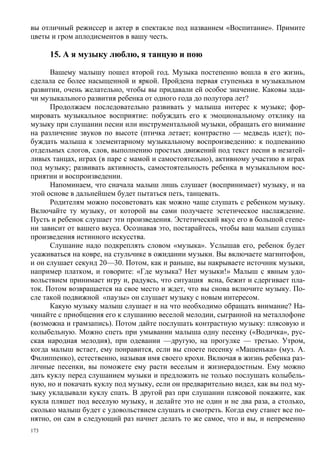 вы отличный режиссер и актер в спектакле под названием «Воспитание». Примите
цветы и гром аплодисментов в вашу честь.

      15. А я музыку люблю, я танцую и пою

      Вашему малышу пошел второй год. Музыка постепенно вошла в его жизнь,
сделала ее более насыщенной и яркой. Пройдена первая ступенька в музыкальном
развитии, очень желательно, чтобы вы придавали ей особое значение. Каковы зада-
чи музыкального развития ребенка от одного года до полутора лет?
      Продолжаем последовательно развивать у малыша интерес к музыке; фор-
мировать музыкальное восприятие: побуждать его к эмоциональному отклику на
музыку при слушании песни или инструментальной музыки, обращать его внимание
на различение звуков по высоте (птичка летает; контрастно — медведь идет); по-
буждать малыша к элементарному музыкальному воспроизведению: к подпеванию
отдельных слогов, слов, выполнению простых движений под текст песни в незатей-
ливых танцах, играх (в паре с мамой и самостоятельно), активному участию в играх
под музыку; развивать активность, самостоятельность ребенка в музыкальном вос-
приятии и воспроизведении.
      Напоминаем, что сначала малыш лишь слушает (воспринимает) музыку, и на
этой основе в дальнейшем будет пытаться петь, танцевать.
      Родителям можно посоветовать как можно чаще слушать с ребенком музыку.
Включайте ту музыку, от которой вы сами получаете эстетическое наслаждение.
Пусть и ребенок слушает эти произведения. Эстетический вкус его в большой степе-
ни зависит от вашего вкуса. Осознавая это, постарайтесь, чтобы ваш малыш слушал
произведения истинного искусства.
      Слушание надо подкреплять словом «музыка». Услышав его, ребенок будет
усаживаться на ковре, на стульчике в ожидании музыки. Вы включаете магнитофон,
и он слушает секунд 20—30. Потом, как и раньше, вы накрываете источник музыки,
например платком, и говорите: «Где музыка? Нет музыки!» Малыш с явным удо-
вольствием принимает игру и, радуясь, что ситуация ясна, бежит и сдергивает пла-
ток. Потом возвращается на свое место и ждет, что вы снова включите музыку. По-
сле такой подвижной «паузы» он слушает музыку с новым интересом.
      Какую музыку малыш слушает и на что необходимо обращать внимание? На-
чинайте с приобщения его к слушанию веселой мелодии, сыгранной на металлофоне
(возможна и грамзапись). Потом дайте послушать контрастную музыку: плясовую и
колыбельную. Можно спеть при умывании малыша одну песенку («Водичка», рус-
ская народная мелодия), при одевании —другую, на прогулке — третью. Утром,
когда малыш встает, ему понравится, если вы споете песенку «Машенька» (муз. А.
Филиппенко), естественно, называя имя своего крохи. Включая в жизнь ребенка раз-
личные песенки, вы поможете ему расти веселым и жизнерадостным. Ему можно
дать куклу перед слушанием музыки и предложить не только послушать колыбель-
ную, но и покачать куклу под музыку, если он предварительно видел, как вы под му-
зыку укладывали куклу спать. В другой раз при слушании плясовой покажите, как
кукла пляшет под веселую музыку, и делайте это не один и не два раза, а столько,
сколько малыш будет с удовольствием слушать и смотреть. Когда ему станет все по-
нятно, он сам в следующий раз начнет делать то же самое, что и вы, и непременно
173
 