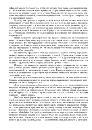 тофонной записи. Постарайтесь, чтобы это не были одни лишь современные шляге-
ры. Чего можно ожидать от вашего ребенка в подростковом возрасте, если с первых
лет жизни он слушал только такую музыку! Едва ли он будет способен потом вос-
принимать более сложные музыкальные произведения, поздно будет приучать его
и к классической музыке.
      Поэтому постарайтесь с первых месяцев жизни ребенка уделять внимание и
классической музыке. Не обязательно при этом заострять на ней особое внимание.
Например, малыш играет с игрушками на ковре, а вы в это время включили музыку
П. И. Чайковского. Пусть он впитывает ее даже неосознанно. А если вы любите слу-
шать произведения Л. Бетховена или Ф. Шуберта, пусть и малыш слушает их поча-
ще. Музыкальное восприятие в большой степени формируется под влиянием привы-
чек родителей.
      Перед слушанием музыки ребенок, как и ранее, усаживается на свое любимое
место: это может быть диван, стульчик или даже коврик; важно, чтобы он пригото-
вился слушать. Вы заинтересованно произносите: «Музыка!» И потом включаете
проигрыватель. К концу второго года кроха может сосредоточенно слушать музы-
кальное произведение в течение 40—45 секунд. После этого можно сделать паузу и
спросить: «Еще сыграть?»
      По-прежнему предлагайте малышу несложные задания: самому определить
характер музыки и передать его в движениях с куклой («Пусть твоя куколка послу-
шает музыку и будет спать или танцевать под нее») и т. п. Давайте игровые задания
на различение высоты музыкальных звуков (высоко, низко), тембра (отгадать, что
звучало — дудочка или металлофон), динамики (громко — тихо).
      Помните, что восприятие музыки тесно связано с движениями под музыку.
Бели у вашего ребенка развиты умение слушать музыку, подражательность, то он с
удовольствием будет включаться в пляску с вами. К концу второго года он самосто-
ятельно, в соответствии с характером музыки может переходить от одного плясово-
го движения к другому.
      Обычно дети исполняют пляску очень эмоционально. В этом возрасте они с
большим удовольствием танцуют в паре со старшей сестренкой, с подружкой, кото-
рая пришла в гости. Танцуйте и вы!
      Дети этого возраста любят играть в подвижные игры. Вы исполняете роль
ведущего, например, в игре «Мишка идет в гости», а малыш по ходу игры убегает от
медведя, которого вы ведете по полу. С удовольствием ребенок играет в народную
игру «Жмурки»: под спокойную музыку надо прятаться за стульчик, а под веселую
плясовую — весело плясать.
      Наиболее яркая форма музыкальной активности в этом возрасте — подпева-
ние. Если малыш может слушать довольно сложную музыку, если в движениях под
музыку он тоже многого достиг, то подпевает чаще всего по-прежнему лишь отдель-
ные слоги, слова. Поэтому для пения рекомендуем подбирать специальный реперту-
ар с повторяющимися простыми по звуковому составу словами (например, «Ма-
шенька», «Паровоз», «Собачка», в которых целые части куплета поются на слоги:
«гав-гав», «бай-бай»). Постарайтесь исполнять песню выразительно, эмоционально,
протяжно пропевая каждый звук. Ребенок будет вам подражать. Если песня испол-
няется впервые, можно перед пением выразительно проговорить слова и затем ис-
полнить ее. Самое главное для вас — заинтересовать малыша, вызвать у него жела-
 