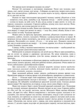 Что прежде всего интересно малышу на улице?
       Погода! Её состояние и постоянное изменение. Тепло или холодно, идет
дождь, снег, светит солнце, дует ветер... Собираясь на прогулку, можно одеть куклу.
При этом посоветуйтесь с ребенком, что лучше надеть на куклу, обратив внимание
на то, как одет он сам.
       Осенью по мере похолодания предложите малышу самому убедиться в этом
— потрогать стену дома, скамейку и др. Хорошая погода — светит солнце, плохая
— солнца не видно, на небе тучи. В дни, когда солнце то ярко светит, то тучи, ин-
тересно «поискать» солнышко. Спросите ребенка, почему или стало светлее. Пона-
блюдайте вместе, как солнце выходит из-за туч.
       Смотрите почаще на небо. Какое оно огромное, высокое, как простор открыва-
ется вверху! А какое оно разное по цвету — голу бое, синее; облака, белые и тем-
ные, плывут по небу. Чудесная картина!
       Можно взять на прогулку вертушки, ленточки, убедиться в наличии ветра —
сильного, слабого, теплого, холодного. Ребенок с удовольствием бегает и играет. В
ветреную погоду можно посмотреть, как ветер гонит засохшие листья, качает ветки
деревьев. Послушайте его песню: «У-у-у» — это ветер дует. Покажите несколько
раз, как от ветра качается все вокруг — не только деревья, но и белье на веревке, вз-
летают бумажки, хлопают окна.
       Главное, чтобы у малыша накапливались эти впечатления — необходимый ма-
териал для будущих самостоятель