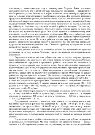 естественную, физиологичную позу с раздвинутыми бедрами. Такое пеленание
необходимо потому, что у детей все чаще наблюдается дисплазия — недоразвитие
тазобедренного сустава. Внешне этот дефект незаметен, но если он будет прогресси-
ровать, то может произойти вывих тазобедренного сустава. Для широкого пеленания
придуманы различные трусики, но можно вполне обойтись обыкновенной фланеле-
вой пеленкой, свернув ее несколько раз вдоль и проложив между ножками ребенка,
под подгузником. Можно в качестве подгузника использовать не маленькую пелен-
ку, а большую. Начиная с двух месяцев надевайте ребенку ползунки. Это дает ему
возможность свободного движения. Избегайте класть ребенка всегда на один бок.
Не носите его только на одной руке. Это может привести к неправильному фор-
мированию костей черепа и искривлению позвоночника. Не ставьте ребенка на нож-
ки, пока он не научится вставать сам. Не сажайте, пока малыш не научится самосто-
ятельно садиться и сидеть. Не водите ребенка за одну руку при обучении ходьбе,
следите, чтобы он не находился подолгу в одной позе. Все это поможет правильно-
му развитию костно-мышечной системы. Обеспечьте ребенку пространство, в кото-
ром он будет ползать и ходить.
      И еще» дорогие родители, не оставляйте ребенка без присмотра вне. кроватки
или манежа ни на одну минуту. Это может привести к травмам и непоправимым по-
следствиям.
      Сердечно-сосудистая система ребенка состоит из сердца, сосудов (артерии,
вены, капилляры). Вы уже знаете, что сердце ребенка начинает биться на 20-й день
после образования зародыша и продолжает работать всю жизнь без остановки, в
течение суток перекачивая тысячи литров крови. Что же обеспечивает такую рабо-
тоспособность? Дело в том, что сердечная мышца регулярно приходит в расслаблен-
ное состояние, то есть отдыхает. Фазы сокращения и расслабления совершаются
ритмично, следуя друг за другом через определенное время. Отличается ли сердце
ребенка от сердца взрослого человека? Да, отличается по размеру, строению и ха-
рактеру функционирования. Сердце новорожденного ребенка весит всего 20 г. К 3—
4 годам вес его достигает примерно 300 г. Увеличение массы тела ребенка связано с
силой сердечных сокращений. В первые месяцы жизни оно производит 120— 140
уд/мин, в 2—4 года — 90—120 уд/мин, в 5—6 лет—80— 100 уд/мин. В то время как
у взрослого — 60—70 уд/мин.
      Так как организм ребенка растет и нуждается в большом количестве кислоро-
да, то минутный объем выброса крови в аорту выше, чем у взрослого. У новоро-
жденного он составляет 100 мл на 1 кг веса, у годовалого — 120 мл, у пятилетнего
— 100 мл, у взрослого — 60 мл.
      Артериальное давление с возрастом тоже изменяется в сторону увеличения.
На первом году жизни ребенка оно составляет 80— 55/55—50 мм рт. ст. В 3 года
оно колеблется в пределах 80— 110/50—70 мм рт. ст. Следует иметь в виду, что все
приведенные выше показатели у малышей очень неустойчивы. Они могут меняться
под влиянием температуры, эмоций мышечной деятельности. Может наблюдаться и
сердечная аритмия, что объясняется недостаточной регуляцией со стороны нервной
системы.
      Что же надо делать, чтобы сердечно-сосудистая система ребенка своевремен-
но развивалась и укреплялась? Мы уже говорили, что организм ребенка — единая
система, и чтобы нормально развивалась сердечно-сосудистая система, надо позабо-
 