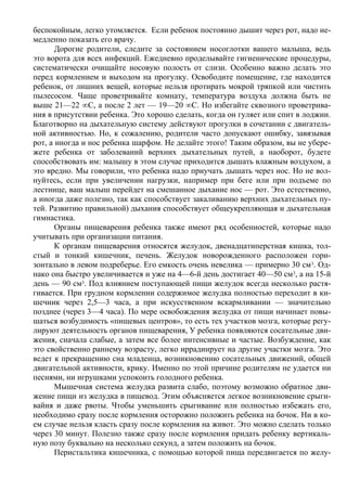 беспокойным, легко утомляется. Если ребенок постоянно дышит через рот, надо не-
медленно показать его врачу.
       Дорогие родители, следите за состоянием носоглотки вашего малыша, ведь
это ворота для всех инфекций. Ежедневно проделывайте гигиенические процедуры,
систематически очищайте носовую полость от слизи. Особенно важно делать это
перед кормлением и выходом на прогулку. Освободите помещение, где находится
ребенок, от лишних вещей, которые нельзя протирать мокрой тряпкой или чистить
пылесосом. Чаще проветривайте комнату, температура воздуха должна быть не
выше 21—22 °С, а после 2 лет — 19—20 °С. Но избегайте сквозного проветрива-
ния в присутствии ребенка. Это хорошо сделать, когда он гуляет или спит в лоджии.
Благотворно на дыхательную систему действуют прогулки в сочетании с двигатель-
ной активностью. Но, к сожалению, родители часто допускают ошибку, завязывая
рот, а иногда и нос ребенка шарфом. Не делайте этого! Таким образом, вы не убере-
жете ребенка от заболеваний верхних дыхательных путей, а наоборот, будете
способствовать им: малышу в этом случае приходится дышать влажным воздухом, а
это вредно. Мы говорили, что ребенка надо приучать дышать через нос. Но не вол-
нуйтесь, если при увеличении нагрузки, например при беге или при подъеме по
лестнице, ваш малыш перейдет на смешанное дыхание нос — рот. Это естественно,
а иногда даже полезно, так как способствует закаливанию верхних дыхательных пу-
тей. Развитию правильной) дыхания способствует общеукрепляющая и дыхательная
гимнастика.
       Органы пищеварения ребенка также имеют ряд особенностей, которые надо
учитывать при организации питания.
       К органам пищеварения относятся желудок, двенадцатиперстная кишка, тол-
стый и тонкий кишечник, печень. Желудок новорожденного расположен гори-
зонтально в левом подреберье. Его емкость очень невелика — примерно 30 см 3. Од-
нако она быстро увеличивается и уже на 4—6-й день достигает 40—50 см3, а на 15-й
день — 90 см3. Под влиянием поступающей пищи желудок всегда несколько растя-
гивается. При грудном кормлении содержимое желудка полностью переходит в ки-
шечник через 2,5—3 часа, а при искусственном вскармливании — значительно
позднее (через 3—4 часа). По мере освобождения желудка от пищи начинает повы-
шаться возбудимость «пищевых центров», то есть тех участков мозга, которые регу-
лируют деятельность органов пищеварения, У ребенка появляются сосательные дви-
жения, сначала слабые, а затем все более интенсивные и частые. Возбуждение, как
это свойственно раннему возрасту, легко иррадиирует на другие участки мозга. Это
ведет к прекращению сна младенца, возникновению сосательных движений, общей
двигательной активности, крику. Именно по этой причине родителям не удается ни
песнями, ни игрушками успокоить голодного ребенка.
       Мышечная система желудка развита слабо, поэтому возможно обратное дви-
жение пищи из желудка в пищевод. Этим объясняется легкое возникновение срыги-
вайия и даже рвоты. Чтобы уменьшить срыгивание или полностью избежать его,
необходимо сразу после кормления осторожно положить ребенка на бочок. Ни в ко-
ем случае нельзя класть сразу после кормления на живот. Это можно сделать только
через 30 минут. Полезно также сразу после кормления придать ребенку вертикаль-
ную позу буквально на несколько секунд, а затем положить на бочок.
       Перистальтика кишечника, с помощью которой пища передвигается по желу-
 