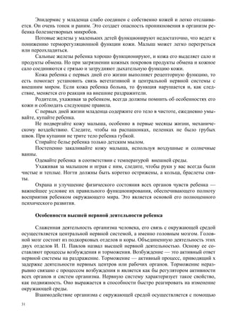 Эпидермис у младенца слабо соединен с собственно кожей и легко отслаива-
ется. Он очень тонок и раним. Это создает опасность проникновения в организм ре-
бенка болезнетворных микробов.
      Потовые железы у маленьких детей функционируют недостаточно, что ведет к
понижению терморегуляционной функции кожи. Малыш может легко перегреться
или переохладиться.
      Сальные железы ребенка хорошо функционируют, и кожа его выделяет сало и
продукты обмена. Но при загрязнении кожных покровов продукты обмена и кожное
сало соединяются с грязью и затрудняют дыхательную функцию кожи.
      Кожа ребенка с первых дней его жизни выполняет рецепторную функцию, то
есть помогает установить связь вегетативной и центральной нервной системы с
внешним миром. Если кожа ребенка больна, то функция нарушается и, как след-
ствие, меняется его реакция на внешние раздражители.
      Родители, ухаживая за ребенком, всегда должны помнить об особенностях его
кожи и соблюдать следующие правила.
      С первых дней жизни младенца содержите его тело в чистоте, ежедневно умы-
вайте, купайте ребенка.
      Не подвергайте кожу малыша, особенно в первые месяцы жизни, механиче-
скому воздействию. Следите, чтобы на распашонках, пеленках не было грубых
швов. При купании не трите тело ребенка губкой.
      Стирайте белье ребенка только детским мылом.
      Постепенно закаливайте кожу малыша, используя воздушные и солнечные
ванны.
      Одевайте ребенка в соответствии с температурой внешней среды.
      Ухаживая за малышом и играя с ним, следите, чтобы руки у вас всегда были
чистые и теплые. Ногти должны быть коротко острижены, а кольца, браслеты сня-
ты.
      Охрана и улучшение физического состояния всех органов чувств ребенка —
важнейшее условие их правильного функционирования, обеспечивающего полноту
восприятия ребенком окружающего мира. Это является основой его полноценного
психического развития.

     Особенности высшей нервной деятельности ребенка

      Слаженная деятельность организма человека, его связь с окружающей средой
осуществляется центральной нервной системой, а именно головным мозгом. Голов-
ной мозг состоит из подкорковых отделов и коры. Объединенную деятельность этих
двух отделов И. П. Павлов назвал высшей нервной деятельностью. Основу ее со-
ставляют процессы возбуждения и торможения. Возбуждение — это активный ответ
нервной системы на раздражение. Торможение — активный процесс, приводящий х
задержке деятельности нервных центров или рабочих органов. Торможение нераз-
рывно связано с процессом возбуждения н является как бы регулятором активности
всех органов и систем организма. Нервную систему характеризует такое свойство,
как подвижность. Оно выражается в способности быстро реагировать иа изменение
окружающей среды.
      Взаимодействие организма с окружающей средой осуществляется с помощью
31
 