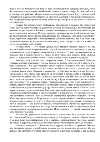 роду и только. Человеческое дитя из всех новорожденных существ, пожалуй, самое
беспомощное, самое неприспособленное к новому для него миру. В этом слабость и
огромная сила ребенка. Мудрая природа предусмотрела в нем йтсутствие жесткой
врожденной заданности поведения, но при этом заложила огромный потенциал к по-
чти беспредельному прижизненному развитию разнообразных его качеств, свойств,
способностей.
      Однако без человеческого сообщества, без общения с людьми, без совместной
с ним деятельности человек не состоится, богатые потенциальные возможности его
развития не реализуются. Ранний и дошкольный возраст — наиболее важные перио-
ды в становлении человека. История приводит примеры жизни детей, выросших сре-
ди животных или долгое время находившихся вне общества. Они, при всех последу-
ющих огромных стараниях » благоприятных условиях развития, так и не стали нор-
мальными людьми: не научились полноценно думать, говорить, двигаться, общать-
ся, по-человечески действовать.
      Но наш кроха — это совсем другое дело. Нашему малышу повезло, мы его
ждали и любили еще не родившегося. Наукой он называется «индивид», а для нас
это солнышко, чудо природы, наша радость и надежда. Однако при всей радости не
покидает нас и чувство тревоги... Каким-то ты будешь, наш малыш? Ведь «добрые
детки — дому венец, плохие детки — дому конец», гласит народная мудрость.
      Конечно, родители мечтают о хороших детках. А что это означает? Социоло-
гические опросы показывают, что вы хотели бы видеть своих детей в первую оче-
редь здоровыми. Это действительно самое главное, основное, без чего человеку
трудно полноценно развиваться. Вы хотите, чтобы ваш малыш рос умным, знал ино-
странные языки, умел общаться с людьми и т. д. Пытаясь заглянуть в его будущее,
мы думаем о том, чтобы наш ребенок не потерялся в жизни, занял в обществе до-
стойное место, обрел свое «Я», состоялся, реализовал себя. Нам больно, когда наше,
часто великовозрастное, дитя несет как щепку в бурном водовороте жизни, приби-
вая то к одному, то к другому берегу. Трагедия для семьи, если в ней вырастили че-
ловека, неспособного противостоять сложностям жизни, слепо подчиняющегося об-
стоятельствам, идущего на поводу у других, часто не лучших людей. Счастье, когда
вырос человек, управляющий своей жизнью, умеющий ставить цели и достигать их,
способный ориентироваться в обстоятельствах и изменять их. Это значит, что в се-
мье воспитали личность. Только личности определяют прогресс общества. Потому
обществу нужна личность. Ее развитие — цель современной системы образования: в
детском саду, в школе, вузе и т. д. Конечно, социальный заказ важен. Полноценно
жить в обществе — это значит учитывать его требования. Однако это требование не
противоречит, а согласуется с целью развития самого человека» стремлением его к
самореализации, самосовершенствованию. Ведь личность — самый высокий уро-
вень развития человека.
      Казалось бы, родителям можно и не знать эти истины. Есть детский сад, шко-
ла. Они и позаботятся о становлении личности. Но вырастет ли ваш ребенок лично-
стью или будет посредственным, а то и «серым», неприметным существом, зависит
не только в, вероятно, не столько от общественного воспитания, сколько от семьи.
      Семья — это первое сообщество, микрогруппа, значимая для ребенка. Именно
она оказывает первое и наибольшее влияние на его личностное развитие. Мы на-
деемся, что природное чувство ответственности за ребенка вызывает у вас желание
 