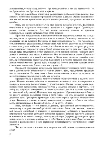 лучше понять, что же такое личность, при каких условиях и как она развивается. По-
пробуем вместе разобраться в этих вопросах.
      Конечно, в семейном воспитании родительская любовь нередко рождает пра-
вильное, интуитивно найденное решение в общении с детьми. Однако знание помо-
жет вам сократить время поиска педагогических решений, предупредит возможные
ошибки.
      Итак, что же такое личность? На этот вопрос пытаются ответить философия,
социальная и возрастная психология, педагогика и другие науки. Существуют
разные теории личности. Для нас важно выделить главные и принятые
большинством ученых характеристики этого явления.
      Практика повседневного житейского общения нередко сталкивает нас с людь-
ми, живущими по принципу «прошел день — и ладно». Они плывут по жизни, не за-
думываясь над ее смыслом. В отличие от таких людей личность — это человек, ко-
торый управляет своей жизнью, хорошо знает, чего хочет, способен самостоятельно
ставить цели, умеет выбирать средства, способы их достижения, получает результат,
не останавливается на достигнутом. Такой человек отвечает за свои поступки. Он не
пасует перед трудностями, может отстаивать свои позиции в жизни. Личность опре-
деляет и осознает свое место в обществе. Она не подчиняется слепо обстоятель-
ствам, а учитывает их в своей деятельности. Более того, личность способна изме-
нять, преобразовывать обстоятельства. Как видим, в личности особенно ярко прояв-
ляется волевой момент, прежде всего в поступках. То есть активная позиция лично-
сти в жизни немыслима без преодоления трудностей.
      Под волей понимается сознательное регулирование человеком своего поведе-
ния и деятельности, выраженное в умении ставить цель, преодолевать трудности
при ее достижении. Поэтому стать и быть личностью совсем нелегко, и далеко не
все люди пытаются реализовать себя как личность.
      Применительно к ребенку раннего возраста трудно говорить о волевом пове-
дении. Первые волевые действия, включающие постановку цели, планирование и
контроль, начинают формироваться у дошкольников. Однако элементарная целе-
направленная деятельность наблюдается уже у младенца (тянется к игрушке). Но к
этому его побуждает сам предмет, и только если он находится в поле его зрения (то
есть внешний побудитель). Целеполагание внутреннее., обусловленное потребностя-
ми самого малыша, появляется ближе к двум годам. При этом он далеко не всегда
достигает цели. Примерно к трем годам появляются первые признаки волевого пове-
дения. Возникают личные желания, вызывающие активность ребенка, настойчи-
вость, выражающиеся в форме: «Я хочу», «Я не хочу», «Я сам».
      Итак, личность — это активный деятель, проявляющий самостоятельность,
инициативу и творчество в выборе целей, поиске способов их достижения, это воле-
вой человек, способный к поступку, к инициативному действию, к преодолению
препятствий. Оценивая ситуацию, принимая решение, активно действуя, личность
основывается на знаниях о мире, в котором действует (природе, рукотворных пред-
метах, вещах), о человеке и обществе, о себе. Знания о мире, способность к его по-
знанию и размышлению о нем составляют познавательную (когнитивную) сферу
личности.
      Что же заставляет человека целенаправленно действовать, активно проявлять
себя?
35
 