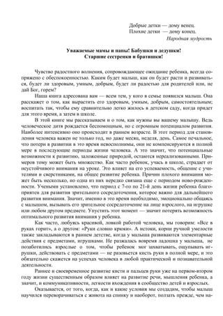 Добрые детки — дому венец.
                                             Плохие детки — дому конец.
                                                           Народная мудрость

                   Уважаемые мамы и папы! Бабушки и дедушки!
                         Старшие сестренки и братишки!

      Чувство радостного волнения, сопровождающее ожидание ребенка, всегда со-
пряжено с обеспокоенностью. Каким будет малыш, как он будет расти и развивать-
ся, будет ли здоровым, умным, добрым, будет ли радостью для родителей или, не
дай Бог, горем?
      Наша книга адресована вам — всем тем, у кого в семье появился малыш. Она
расскажет о том, как вырастить его здоровым, умным, добрым, самостоятельным;
воспитать так, чтобы ему сравнительно легко жилось в детском саду, когда придет
для этого время, а затем в школе.
      В этой книге мы рассказываем и о том, как нужны вы вашему малышу. Ведь
человеческое дитя рождается беспомощным, но с огромным потенциалом развития.
Наиболее интенсивно оно происходит в раннем возрасте. В этот период для станов-
ления человека важен не только год, но даже месяц, неделя, день. Самое печальное,
что потерн в развитии в это время невосполнимы, они не компенсируются в полной
мере в последующие периоды жизни человека. А это значит, что потенциальные
возможности к развитию, заложенные природой, остаются нереализованными. При-
меров тому может быть множество. Как часто ребенок, учась в школе, страдает от
неустойчивого внимания на уроке. Это влияет на его успеваемость, общение с учи-
телями и сверстниками, на общее развитие ребенка. Причин плохого внимания мо-
жет быть несколько, но одна из них нередко связана еще с периодом ново-рожден-
ности. Учеными установлено, что период с 7-го по 21-й день жизни ребенка благо-
приятен для развития зрительного сосредоточения, которое важно для дальнейшего
развития внимания. Значит, именно в это время необходимо, эмоционально общаясь
с малышом, вызывать его зрительное сосредоточение на лице взрослого, на игрушке
или любом другом предмете. Упустить этот момент — значит потерять возможность
оптимального развития внимания у ребенка.
      Как часто, любуясь красивой, ловкой работой человека, мы говорим: «Все в
руках горит», а о другом: «Руки словно крюки». А истоки, корни ручной умелости
также закладываются в раннем детстве, когда у малыша развиваются элементарные
действия с предметами, игрушками. Не разжалась вовремя ладошка у малыша, не
позаботились взрослые о том, чтобы ребенок мог захватывать, ощупывать иг-
рушки, действовать с предметами — не разовьется кисть руки в полной мере, и это
обязательно скажется на успехах человека в любой практической и познавательной
деятельности.
      Раннее и своевременное развитие кисти и пальцев руки уже на первом-втором
году жизни существенным образом влияет на развитие речи, мышления ребенка, а
значит, и коммуникативности, легкости вхождения в сообщество детей и взрослых.
      Оказывается, от того, когда, как и какие условия мы создадим, чтобы малыш
научился переворачиваться с живота на спинку и наоборот, ползать прежде, чем на-
 