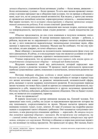 личным общением, становится более активным: улыбка — более живая, движения —
более интенсивные, гуление — более громкое. То есть ваш малыш проявляет иници-
ативу и активно призывает вас к общению (при условии, что он привык к общению с
вами, ждет его, но не дождался вашей активности). Как видите, у крохи уже начина-
ет проявляться ценнейшее качество, характеризующее личность,— инициативность.
Вам важно осознать это и всемерно стимулировать в общении проявление инициа-
тивной активности ребенка, ft не только ответной (реактивной).
       Итак, с появлением комплекса оживления ваш малыш подрос, кончился пери-
од новорожденности, наступила новая стадия развития— стадия младенчества (до
года).
       Общение продолжается, но оно стало взаимным и получило название «непо-
средственно-эмоциональное». В центре внимания взрослого, матери — ребенок, а
ребенок, выделив вас из окружающего его мира, впервые пытается воздействовать
на вас: у него появляются выразительные эмоциональные голосовые звуки, обра-
щенные к взрослому: призыв, хныканье. Малыш как бы сообщает, что вы ему нуж-
ны сейчас, он вам доверяет, он хочет общаться с вами.
       Ваше общение с малышом на положительном эмоциональном фоне стало для
него самоценным, И сейчас, и в последующие годы оно является условием его физи-
ческого и психического здоровья, хорошего эмоционального состояния.
       Ученые определили, что на протяжении всего первого года жизни крохи не-
посредственно-эмоциональное общение — ведущий вид деятельности.
       Ведущим называется такой вид деятельности, который определяет наи-
большие успехи в развитии человека.2 В процессе такой деятельности происходят
наиболее существенные сдвиги, изменения в психическом, личностном развитии ма-
лыша.
       Поэтому дефицит общения, особенно в этот период сказывается отрица-
тельно на развитии ребенка. Доказано, что отрыв ребенка от матери в первые годы
его жизни негативно влияет на развитие эмоциональной, познавательной сферы,
речи, вызывает в целом задержку психического развития. В последующие периоды
жизни человека это может быть одной из причин его повышенной тревожности, неу-
веренности в себе, замкнутости, агрессивности и других негативных проявлений.
Поэтому не бойтесь избаловать ребенка излишним общением. Оно не бывает излиш-
ним, но меняется его содержание, характер.
       В чем это проявляется?
       В первом полугодии в центре внимания малыша вы, близкий человек. Его
привлекает ваш голос, улыбка, он следит за передвижением предметов» которые вы
ему показываете, сосредоточивается на звуках. Малыш пытается привлечь ваше
внимание голосом: гукает, гулит, лепечет, В главе «Гуленька» мы подробно расска-
зываем о содержании такого общения с ребенком. Оно называется «ситуативно-лич-
ностное», в нем реализуется отношение «ребенок — взрослый». Во втором полуго-
дии меняется характер общения с малышом. Вы по-прежнему ему интересны, вы
— главный мотив общения, но постепенно ему становится интересным мир пред-
метов, которые его окружают. Поэтому и общение со взрослым несколько меняет-
ся, оно возникает по поводу предметов. Это происходит не сразу. Вот малыш, благо-

2 В каждом возрастном периоде (преддошкольном, дошкольном, младшем школьном, подростковом и др.) есть
свой ведущий вид деятельности
47
 