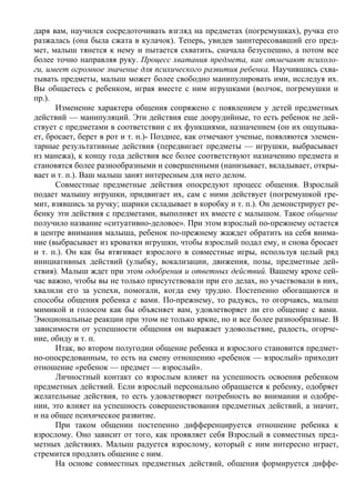 даря вам, научился сосредоточивать взгляд на предметах (погремушках), ручка его
разжалась (она была сжата в кулачок). Теперь, увидев заинтересовавший его пред-
мет, малыш тянется к нему и пытается схватить, сначала безуспешно, а потом все
более точно направляя руку. Процесс хватания предмета, как отмечают психоло-
ги, имеет огромное значение для психического развития ребенка. Научившись схва-
тывать предметы, малыш может более свободно манипулировать ими, исследуя их.
Вы общаетесь с ребенком, играя вместе с ним игрушками (волчок, погремушки и
пр.).
      Изменение характера общения сопряжено с появлением у детей предметных
действий — манипуляций. Эти действия еще доорудийные, то есть ребенок не дей-
ствует с предметами в соответствии с их функциями, назначением (он их ощупыва-
ет, бросает, берет в рот и т. п.)- Позднее, как отмечают ученые, появляются элемен-
тарные результативные действия (передвигает предметы — игрушки, выбрасывает
из манежа), к концу года действия все более соответствуют назначению предмета и
становятся более разнообразными и совершенными (нанизывает, вкладывает, откры-
вает и т. п.). Ваш малыш занят интересным для него делом.
      Совместные предметные действия опосредуют процесс общения. Взрослый
подает малышу игрушки, придвигает их, сам с ними действует (погремушкой гре-
мит, взявшись за ручку; шарики складывает в коробку и т. п.). Он демонстрирует ре-
бенку эти действия с предметами, выполняет их вместе с малышом. Такое общение
получило название «ситуативно-деловое». При этом взрослый по-прежнему остается
в центре внимания малыша, ребенок по-прежнему жаждет обратить на себя внима-
ние (выбрасывает из кроватки игрушки, чтобы взрослый подал ему, и снова бросает
и т. п.). Он как бы втягивает взрослого в совместные игры, используя целый ряд
инициативных действий (улыбку, вокализации, движения, позы, предметные дей-
ствия). Малыш ждет при этом одобрения и ответных действий. Вашему крохе сей-
час важно, чтобы вы не только присутствовали при его делах, но участвовали в них,
хвалили его за успехи, помогали, когда ему трудно. Постепенно обогащаются и
способы общения ребенка с вами. По-прежнему, то радуясь, то огорчаясь, малыш
мимикой и голосом как бы объясняет вам, удовлетворяет ли его общение с вами.
Эмоциональные реакции при этом не только яркие, но и все более разнообразные. В
зависимости от успешности общения он выражает удовольствие, радость, огорче-
ние, обиду и т. п.
      Итак, во втором полугодии общение ребенка и взрослого становится предмет-
но-опосредованным, то есть на смену отношению «ребенок — взрослый» приходит
отношение «ребенок — предмет — взрослый».
      Личностный контакт со взрослым влияет на успешность освоения ребенком
предметных действий. Если взрослый персонально обращается к ребенку, одобряет
желательные действия, то есть удовлетворяет потребность во внимании и одобре-
нии, это влияет на успешность совершенствования предметных действий, а значит,
и на общее психическое развитие.
      При таком общении постепенно дифференцируется отношение ребенка к
взрослому. Оно зависит от того, как проявляет себя Взрослый в совместных пред-
метных действиях. Малыш радуется взрослому, который с ним интересно играет,
стремится продлить общение с ним.
      На основе совместных предметных действий, общения формируется диффе-
 