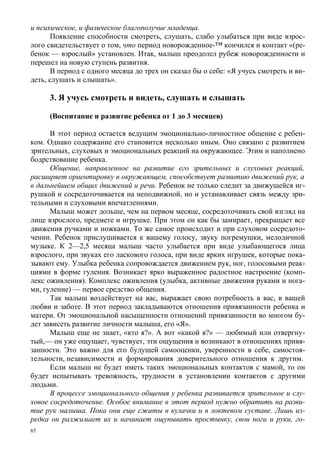 и психическое, и физическое благополучие младенца.
      Появление способности смотреть, слушать, слабо улыбаться при виде взрос-
лого свидетельствует о том, что период новорожденное-™ кончился и контакт «(ре-
бенок — взрослый» установлен. Итак, малыш преодолел рубеж новорожденности и
перешел на новую ступень развития.
      В период с одного месяца до трех он сказал бы о себе: «Я учусь смотреть и ви-
деть, слушать и слышать».

     3. Я учусь смотреть и видеть, слушать и слышать

     (Воспитание и развитие ребенка от 1 до 3 месяцев)

      В этот период остается ведущим эмоционально-личностное общение с ребен-
ком. Однако содержание его становится несколько иным. Оно связано с развитием
зрительных, слуховых и эмоциональных реакций на окружающее. Этим и наполнено
бодрствование ребенка.
      Общение, направленное на развитие его зрительных и слуховых реакций,
расширяет ориентировку в окружающем, способствует развитию движений рук, а
в дальнейшем общих движений и речи. Ребенок не только следит за движущейся иг-
рушкой и сосредоточивается на неподвижной, но и устанавливает связь между зри-
тельными и слуховыми впечатлениями.
      Малыш может дольше, чем на первом месяце, сосредоточивать свой взгляд на
лице взрослого, предмете и игрушке. При этом он как бы замирает, прекращает все
движения ручками и ножками. То же самое происходит и при слуховом сосредото-
чении. Ребенок прислушивается к вашему голосу, звуку погремушки, мелодичной
музыке. К 2—2,5 месяца малыш часто улыбается при виде улыбающегося лица
взрослого, при звуках его ласкового голоса, при виде ярких игрушек, которые пока-
зывают ему. Улыбка ребенка сопровождается движением рук, ног, голосовыми реак-
циями в форме гуления. Возникает ярко выраженное радостное настроение (комп-
лекс оживления). Комплекс оживления (улыбка, активные движения руками и нога-
ми, гуление) — первое средство общения.
      Так малыш воздействует на вас, выражает свою потребность в вас, в вашей
любви и заботе. В этот период закладываются отношения привязанности ребенка и
матери. От эмоциональной насыщенности отношений привязанности во многом бу-
дет зависеть развитие личности малыша, его «Я».
      Малыш еще не знает, «кто я?». А вот «какой я?» — любимый или отвергну-
тый,— он уже ощущает, чувствует, эти ощущения и возникают в отношениях привя-
занности. Это важно для его будущей самооценки, уверенности в себе, самостоя-
тельности, независимости и формирования доверительного отношения к другим.
      Если малыш не будет иметь таких эмоциональных контактов с мамой, то он
будет испытывать тревожность, трудности в установлении контактов с другими
людьми.
      В процессе эмоционального общения у ребенка развивается зрительное и слу-
ховое сосредоточение. Особое внимание в этот период нужно обратить на разви-
тие рук малыша. Пока они еще сжаты в кулачки и в локтевом суставе. Лишь из-
редка он разжимает их и начинает ощупывать простынку, свои ноги и руки, го-
65
 