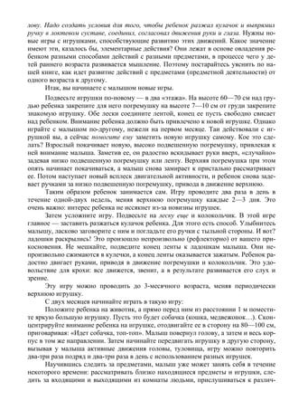 лову. Надо создать условия для того, чтобы ребенок разжал кулачок и выпрямил
ручку в локтевом суставе, соединил, согласовал движения руки и глаза. Нужны но-
вые игры с игрушками, способствующие развитию этих движений. Какое значение
имеют эти, казалось бы, элементарные действия? Они лежат в основе овладения ре-
бенком разными способами действий с разными предметами, в процессе чего у де-
тей раннего возраста развивается мышление. Поэтому постарайтесь уяснить по на-
шей книге, как идет развитие действий с предметами (предметной деятельности) от
одного возраста к другому.
      Итак, вы начинаете с малышом новые игры.
      Подвесьте игрушки по-новому — в два «этажа». На высоте 60—70 см над гру-
дью ребенка закрепите для него погремушку на высоте 7—10 см от груди закрепите
знакомую игрушку. Обе лески соедините лентой, конец ее пусть свободно свисает
над ребенком. Внимание ребенка должно быть привлечено к новой игрушке. Однако
играйте с малышом по-другому, нежели на первом месяце. Таи действовали с иг-
рушкой вы, а сейчас помогите ему заметить новую игрушку самому. Кое это сде-
лать? Взрослый покачивает новую, высоко подвешенную погремушку, привлекая к
ней внимание малыша. Заметив ее, он радостно вскидывает руки вверх, «случайно»
задевая низко подвешенную погремушку или ленту. Верхняя погремушка при этом
опять начинает покачиваться, а малыш снова замирает к пристально рассматривает
ее. Потом наступает новый всплеск двигательной активности, и ребенок снова заде-
вает ручками за низко подвешенную погремушку, привода в движение верхнюю.
      Таким образом ребенок занимается сам. Игру проводите два раза в день в
течение одной-двух недель, меняя верхнюю погремушку каждые 2—3 дня. Это
очень важно: интерес ребенка не иссякнет из-за новизны игрушек.
      Затем усложните игру. Подвесьте на леску еще и колокольчик. В этой игре
главное — заставить разжаться кулачок ребенка. Для этого есть способ. Улыбнитесь
малышу, ласково заговорите с ним и погладьте его ручки с тыльной стороны. И вот?
ладошки раскрылись! Это произошло непроизвольно (рефлекторно) от вашего при-
косновения. Не мешкайте, подведите конец ленты к ладошкам малыша. Они не-
произвольно сжимаются в кулечки, а конец ленты оказывается зажатым. Ребенок ра-
достно двигает руками, приводя в движение погремушки и колокольчик. Это удо-
вольствие для крохи: все движется, звенит, а в результате развивается его слух и
зрение.
      Эту игру можно проводить до 3-месячного возраста, меняя периодически
верхнюю игрушку.
      С двух месяцев начинайте играть в такую игру:
      Положите ребенка на животик, а прямо перед ним из расстоянии 1 м помести-
те яркую большую игрушку. Пусть это будет собачка (кошка, медвежонок…). Скон-
центрируйте внимание ребенка на игрушке, отодвигайте ее в сторону на 80—100 см,
приговаривая: «Идет собачка, топ-топ». Малыш повернул голову, а затем и весь кор-
пус в том же направлении. Затем начинайте передвигать игрушку в другую сторону,
вызывая у малыша активные движения головы, туловища, игру можно повторить
два-три раза подряд и два-три раза в день с использованием разных игрушек.
      Научившись следить за предметами, малыш уже может занять себя в течение
некоторого времени: рассматривать близко находящиеся предметы и игрушки, сле-
дить за входящими и выходящими из комнаты людьми, прислушиваться к различ-
 