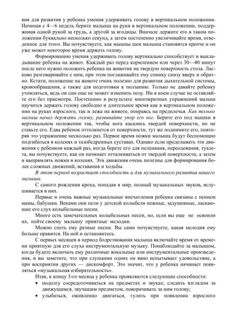 вия для развития у ребенка умения удерживать голову в вертикальном положении.
Начиная с 4—6 недель берите малыша на руки в вертикальном положении, поддер-
живая одной рукой за грудь, а другой за ягодицы. Вначале держите его в таком по-
ложении буквально несколько секунд, а затем постепенно увеличивайте время, отве-
денное для этого. Вы почувствуете, как мышцы шеи малыша становятся крепче и он
уже может некоторое время держать голову.
      Формированию умения удерживать голову вертикально способствует и выкла-
дывание ребенка на живот. Каждый раз перед кормлением или через 30—40 минут
после него нужно положить ребенка на животик на твердую поверхность стола. Лас-
ково разговаривайте с ним, при этом поглаживайте ему спинку снизу вверх и обрат-
но. Кстати, положение на животе очень полезно для развития дыхательной системы,
кровообращения, а также для подготовки к ползанию. Только не давайте ребенку
утомляться, ведь он сам еще не может изменить позу. Ни в коем случае не оставляй-
те его без присмотра. Постепенно в результате многократных упражнений малыш
научится держать голову свободно и длительное время как в вертикальном положе-
нии на руках взрослого, так и лежа на животе, опираясь на предплечья. Как только
малыш начал держать голову, развивайте упор его ног. Берите его под мышки в
вертикальном положении так, чтобы нога касались твердой поверхности, но не
ставьте его. Едва ребенок оттолкнется от поверхности, тут же поднимите его, повто-
ряя это упражнение несколько раз. Первое время ножки малыша будут беспомощно
подгибаться в коленях и тазобедренных суставах. Однако если проделывать эти дви-
жения с ребенком каждый раз, когда берете его для пеленания, переодевания, туале-
та, вы почувствуете, как он начинает отталкиваться от твердой поверхности, а затем
и выпрямлять ножки в коленях. Эти движения очень полезны для формирования бо-
лее сложных движений, вставания и ходьбы.
      В этот период возрастает способность и для музыкального развития вашего
малыша.
      С самого рождения кроха, попадая в мир, полный музыкальных звуков, вслу-
шивается в них.
      Первые и очень важные музыкальные впечатления ребенка связаны с пением
мамы, бабушки. Веками они пели у детской колыбели нежные, задушевные, ласкаю-
щие его слух колыбельные песни.
      Много есть замечательных колыбельных песен, но, если вы еще не освоили
их, пойте своему малышу приятные мелодии.
      Можно спеть ему разные песни. Вы сами почувствуете, какая мелодия ему
больше нравится. На ней и остановитесь.
      С первых месяцев в период бодрствования малыша включайте время от време-
ни приятную для его слуха инструментальную музыку. Понаблюдайте за малышом,
когда будете включать ему различные вокальные или инструментальные произведе-
ния, и вы заметите, что при слушании одних он явно испытывает удовольствие, а
при восприятии других — дискомфорт. Это значит, что у ребенка начинает появ-
ляться «музыкальная избирательность».
      Итак, к концу 3-го месяца у ребенка проявляются следующие способности:
      • подолгу сосредоточиваться на предметах и звуках; следить взглядом за
         движущимся, звучащим предметом, поворачивать за ним голову;
      • улыбаться, оживленно двигаться, гулить при появлении взрослого
 