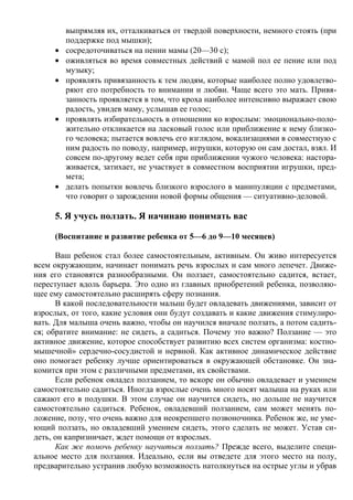 выпрямляя их, отталкиваться от твердой поверхности, немного стоять (при
         поддержке под мышки);
     •   сосредоточиваться на пении мамы (20—30 с);
     •   оживляться во время совместных действий с мамой пол ее пение или под
         музыку;
     •   проявлять привязанность к тем людям, которые наиболее полно удовлетво-
         ряют его потребность то внимании и любви. Чаще всего это мать. Привя-
         занность проявляется в том, что кроха наиболее интенсивно выражает свою
         радость, увидев маму, услышав ее голос;
     •   проявлять избирательность в отношении ко взрослым: эмоционально-поло-
         жительно откликается на ласковый голос или приближение к нему близко-
         го человека; пытается вовлечь его взглядом, вокализациями в совместную с
         ним радость по поводу, например, игрушки, которую он сам достал, взял. И
         совсем по-другому ведет себя при приближении чужого человека: настора-
         живается, затихает, не участвует в совместном восприятии игрушки, пред-
         мета;
     •   делать попытки вовлечь близкого взрослого в манипуляции с предметами,
         что говорит о зарождении новой формы общения — ситуативно-деловой.

     5. Я учусь ползать. Я начинаю понимать вас

     (Воспитание и развитие ребенка от 5—6 до 9—10 месяцев)

      Ваш ребенок стал более самостоятельным, активным. Он живо интересуется
всем окружающим, начинает понимать речь взрослых и сам много лепечет. Движе-
ния его становятся разнообразными. Он ползает, самостоятельно садится, встает,
переступает вдоль барьера. Это одно из главных приобретений ребенка, позволяю-
щее ему самостоятельно расширять сферу познания.
      В какой последовательности малыш будет овладевать движениями, зависит от
взрослых, от того, какие условия они будут создавать и какие движения стимулиро-
вать. Для малыша очень важно, чтобы он научился вначале ползать, а потом садить-
ся; обратите внимание: не сидеть, а садиться. Почему это важно? Ползание — это
активное движение, которое способствует развитию всех систем организма: костно-
мышечной» сердечно-сосудистой и нервной. Как активное динамическое действие
оно помогает ребенку лучше ориентироваться в окружающей обстановке. Он зна-
комится при этом с различными предметами, их свойствами.
      Если ребенок овладел ползанием, то вскоре он обычно овладевает и умением
самостоятельно садиться. Иногда взрослые очень много носят малыша на руках или
сажают его в подушки. В этом случае он научится сидеть, но дольше не научится
самостоятельно садиться. Ребенок, овладевший ползанием, сам может менять по-
ложение, позу, что очень важно для неокрепшего позвоночника. Ребенок же, не уме-
ющий ползать, но овладевший умением сидеть, этого сделать не может. Устав си-
деть, он капризничает, ждет помощи от взрослых.
      Как же помочь ребенку научиться ползать? Прежде всего, выделите специ-
альное место для ползания. Идеально, если вы отведете для этого место на полу,
предварительно устранив любую возможность натолкнуться на острые углы и убрав
 