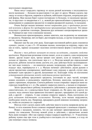 моугольные» квадратные.
      Папы могут соорудить гирлянду нэ колец разной величины в последователь-
ности маленькое — большое на расстоянии 2 см друг от друга- Можно сделать гир-
лянду из колец и брусков, шариков и кубиков, небольших игрушек, погремушек раз-
ной формы. Ваш малыш берет в руки поочередно то большие, то маленькие предме-
ты, то круглые» то квадратные и т. д., всякий раз приспосабливая и упражняя руку в
захватывании и удержании предметов то широко раскрытой ладонью, то пальцами.
      Очень быстро малыш начинает точно направлять руку к предметам различ-
ной величины и формы без предварительных примеривающих движений. Это свиде-
тельствует о развитии глазомера. Движения рук начинают контролироваться зрени-
ем. Развивается при этом и внимание малыша.
      Внимательно присмотревшись, можно заметить, как по-разному он захватыва-
ет предметы. Например, мяч он берет, растопырив пальцы, а к ручке погремушки тя-
нет их, плотно сжав.
      Предмет как бы сам учит руку. Благодаря постоянной работе руки становятся
«умнее», умелее, и уже к 9—10 месяцам малыш, посмотрев на игрушку, перед тем
как ее взять, заранее складывает пальчики соответственно форме и величине пред-
мета.
      Вместе с тем ребенок начинает по-своему исследовать, узнавать свойства
предметов. Игрушечная резиновая птичка пищит, если ее сдавить; одна погремушка
звенит, другая издает шум, третья трещит или гремит, если ее потрясти, а чем
дольше ее трясешь, тем длительнее звук и т. д. Получая всякий раз определенный
результат, ребенок пытается вновь достичь его, уже действуя более целенаправлен-
но: мяч надо толкнуть — он покатится дальше; погремушку, кубик бросить — они
издадут звук, перевернутся и т. д. Малыш начинает действовать двумя руками и
двумя предметами одновременно: приближает одну игрушку к другой, стучит ими,
всовывает один предмет в другой, вытаскивает их. Благодаря этому он постепенно
устанавливает отношения между свойствами разных предметов.
      Теперь ребенку предложите предметы, состоящие из двух частей, которые
можно соединять и разъединять: коробочки, бочонки, шкатулки, кастрюльки, ве-
дерки с крышками, матрешки. Сначала ребенок только открывает закрытую вами ка-
стрюльку (коробочку и т. п.). Вы держите закрытую емкость, а малыш ее открывает.
      Затем предоставьте ребенку возможность действовать с разными предметами
самостоятельно, он с удовольствием будет открывать их. Не сразу ему удается это
сделать: ведь сначала надо правильно поставить предмет, придержать его одной ру-
кой, а другой — открыть. А еще сложнее открытое закрыть. Лишь постепенно его
руки начинают действовать согласованно. Поэтому, если малыш затрудняется,
необходимо помочь ему. Например, придержать рукой нижнюю половинку матреш-
ки, чтобы он соединил ее с верхней.
      Иногда стоит сделать какое-либо действие вместе (слегка направляя ручку ре-
бенка), то есть освоение более сложных операций происходит с помощью старших.
      Играя с малышом, помните, что он уже начинает ориентироваться на вашу
оценку его поведения. Поэтому всякий успех в действиях с предметами должен
быть вами поощрен: «Вот как хорошо открыл (закрыл) коробочку». 6—9-месячному
ребенку нужно еще при этом и улыбнуться и погладить его по головке, а к году он
уже понимает смысл похвалы.
 