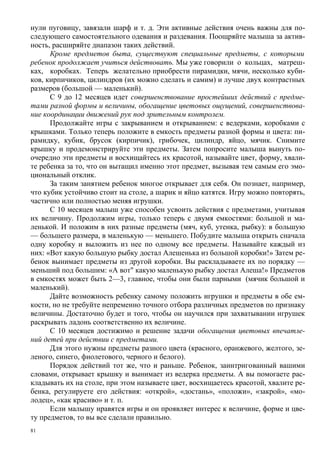 нули пуговицу, завязали шарф и т. д. Эти активные действия очень важны для по-
следующего самостоятельного одевания и раздевания. Поощряйте малыша за актив-
ность, расширяйте диапазон таких действий.
      Кроме предметов быта, существуют специальные предметы, с которыми
ребенок продолжает учиться действовать. Мы уже говорили о кольцах, матреш-
ках, коробках. Теперь желательно приобрести пирамидки, мячи, несколько куби-
ков, кирпичиков, цилиндров (их можно сделать и самим) и лучше двух контрастных
размеров (большой — маленький).
      С 9 до 12 месяцев идет совершенствование простейших действий с предме-
тами разной формы и величины, обогащение цветовых ощущений, совершенствова-
ние координации движений рук под зрительным контролем.
      Продолжайте игры с закрыванием и открыванием: с ведерками, коробками с
крышками. Только теперь положите в емкость предметы разной формы и цвета: пи-
рамидку, кубик, брусок (кирпичик), грибочек, цилиндр, яйцо, мячик. Снимите
крышку и продемонстрируйте эти предметы. Затем попросите малыша вынуть по-
очередно эти предметы и восхищайтесь их красотой, называйте цвет, форму, хвали-
те ребенка за то, что он вытащил именно этот предмет, вызывая тем самым его эмо-
циональный отклик.
      За таким занятием ребенок многое открывает для себя. Он познает, например,
что кубик устойчиво стоит на столе, а шарик и яйцо катятся. Игру можно повторять,
частично или полностью меняя игрушки.
      С 10 месяцев малыш уже способен усвоить действия с предметами, учитывая
их величину. Продолжим игры, только теперь с двумя емкостями: большой и ма-
ленькой. И положим в них разные предметы (мяч, куб, утенка, рыбку): в большую
— большего размера, в маленькую — меньшего. Побудите малыша открыть сначала
одну коробку и выложить из нее по одному все предметы. Называйте каждый из
них: «Вот какую большую рыбку достал Алешенька из большой коробки!» Затем ре-
бенок вынимает предметы из другой коробки. Вы раскладываете их по порядку —
меньший под большим: «А вот" какую маленькую рыбку достал Алеша!» Предметов
в емкостях может быть 2—3, главное, чтобы они были парными (мячик большой и
маленький).
      Дайте возможность ребенку самому положить игрушки и предметы в обе ем-
кости, но не требуйте непременно точного отбора различных предметов по признаку
величины. Достаточно будет и того, чтобы он научился при захватывании игрушек
раскрывать ладонь соответственно их величине.
      С 10 месяцев достижимо и решение задачи обогащения цветовых впечатле-
ний детей при действии с предметами.
      Для этого нужны предметы разного цвета (красного, оранжевого, желтого, зе-
леного, синего, фиолетового, черного и белого).
      Порядок действий тот же, что и раньше. Ребенок, заинтригованный вашими
словами, открывает крышку и вынимает из ведерка предметы. А вы помогаете рас-
кладывать их на столе, при этом называете цвет, восхищаетесь красотой, хвалите ре-
бенка, регулируете его действия: «открой», «достань», «положи», «закрой», «мо-
лодец», «как красиво» и т. п.
      Если малышу нравятся игры и он проявляет интерес к величине, форме и цве-
ту предметов, то вы все сделали правильно.
81
 