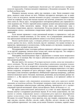 Совершенствовать координацию движений рук под зрительным контролем
помогут пирамидки. Сначала возьмите пирамидку с большими кольцами. Их долж-
но быть не более пяти.
      Покажите малышу кольцо, дайте ему поиграть с ним. Затем покажите стер-
жень, наденьте сами кольцо на него. Ребенок постарается повторить все за вами.
Если у него не получится, ласково возьмите его руку с кольцом и направьте отвер-
стием на стержень. Когда ваш малыш наденет все колечки, похвалите его и предло-
жите снять их. После двух-, четырехразового повторения ребенок уже справляется с
этим заданием сам. Учтите: верхний конец стержня должен находиться выше уровня
глаз ребенка, чтобы исключить травму. Лучше иметь две пирамидки: одну с
большими отверстиями, другую с маленькими. Тогда вы сможете усложнить задачу:
нанизывание колец с маленькими отверстиями требует более тонкой координации
движений.
      Если малыш проявляет к игре неизменный интерес и справляется с ней сам
или частично с вашей помощью, то Это значит, что и координацию движений рук
под зрительным контролем ваш ребенок освоил и стал более умелым.
      Важно продолжать игры, в которых ребенок использует один предмет в ка-
честве орудия для того, чтобы достать другой: понимает, что нужно потянуть за
веревочку, привязанную к колокольчику, чтобы вызвать его звучание; подвинуть па-
лочкой предмет, который трудно взять.
      Поддерживайте игры, в которых ребенок переносит действия с одного предме-
та на другой: например, сначала катал только мяч, затем все круглое. Это говорит о
том, что он обобщает предметы по признаку формы.
      Повторяйте вышеописанные игры с предметами в течение всего возрастного
периода с 9 до 12 месяцев. Все эти игры и действия важны для умственного и рече-
вого развития ребенка.
      Вы уже знаете, что малыш к 9 месяцам научился гулить, начал вас понимать и
много лепетать. Что же дальше? Идет дальнейшее интенсивное развитие понима-
ния речи взрослого (то есть возрастает количество понимаемых слов). К концу года
ребенок может знать имена окружающих его людей, названия животных и тех пред-
метов и игрушек, которыми он часто действует, играет. В 10—tl-месячном возрасте
некоторые слова начинают приобретать обобщенный характер (например, у ребенка
имеется несколько кукол: большая, маленькая, резиновая, целлулоидная; разные ма-
шинки и т. д. Вы просите его принести куклу, машинку, и он приносит любую из
них).
      К концу первого года становится возможным через речь взрослого воздей-
ствовать на поведение ребенка. Он начинает понимать слово «нельзя» (если вы, ко-
нечно, останавливая нежелательные действия ребенка, произносите его с соответ-
ствующей строгой интонацией: «Катя, нельзя бросать Лялю, ей больно» и т. д.).
      Во время самостоятельной деятельности и в ответ на ваше обращение дети
больше лепечут и подражают различным звукам. И это очень существенно, так -как
именно из лепета, подражания звукам и понимания речи взрослого формируются
первые осмысленные слова. К концу года ребенок может произносить 6— 10 слов.
Но какие это слова? Конечно, очень простые, или, как говорят, упрощенные, напри-
мер: «ма-ма», «па-па», «ба-ба», «ля-ля», «дай», «би-би», «кс-кс», «ав-ав» и др. Чаще
всего ребенок произносит эти слова, когда видит близкого человека, хорошо знако-
 
