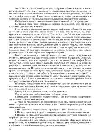Достаточно в течение нескольких дней подержать ребенка в комнате с темпе-
ратурой выше 20 °С, с пересушенным обогревательными приборами воздухом, что-
бы все защитные силы организма, мобилизованные в момент рождения, выключи-
лись, не найдя применения. В этом случае достаточно чуть заметного сквозняка, ми-
молетного контакта с больным, малейшего охлаждения, чтобы ребенок заболел.
      Поддержание тонуса мышц — это пока единственный способ тренировки.
      На данном этапе такая тренировка является обязательной, если вы хотите
сохранить здоровье своего малыша.
      Итак, начинать закаливание нужно с первых дней жизни ребенка. Но как зака-
ливать? Ни о каких сложных методах закаливания здесь речь не пойдет. Все очень
просто и доступно всем мамам и папам. Прежде всего не бойтесь при пеленании,
переодевании оставлять ребенка на некоторое время голеньким. Такие воздушные
ванны для малыша — и закаливание, и гимнастика для мышц. Купание, которое на-
чинают родители, как только заживет пуповина младенца,— тоже отличное сред-
ство закаливания. Наконец, необходимы прогулки на свежем воздухе. Бели ваш ма-
лыш родился летом, теплой весной или теплой осенью, то прогулки можно начать
буквально на другой день после возвращения из роддома. Но как быть, если ребенок
родился зимой? И в этом случае надо непременно гулять.
      Выходить с малышом в первые месяцы следует при температуре не ниже ми-
нус 10 °С. Проследите перед прогулкой, в каком состоянии нос ребенка. Обязатель-
но очистите его от слизи и не закрывайте рот и нос простынкой или шарфом. Ведь в
этом случае ребенок будет дышать влажным воздухом, а это вредно и не только не
убережет его от охлаждения, но и может привести к заболеванию. Не надо бояться
прохладного воздуха. Проходя через чистые носовые пути, он успевает согреться,
прежде чем попадет в легкие. Кроме того, прохладный воздух способствует лучше-
му сну, аппетиту, самочувствию ребенка. Если температура воздуха минус 10 °С, то
первая прогулка должна занять не более 10 минут, постепенно увеличивайте время
прогулки до 1 —1,5 часа в зависимости от состояния и поведения ребенка. Место
для прогулки нужно выбрать вдали от автотрассы.
      Как видим, повседневная жизнь предоставляет большие возможности для за-
каливания вашего малыша. Однако существуют и специальные процедуры закалива-
ния: обливание, обтирание и т. д.
      Приступать к закаливанию можно в любое время года.
      При этом следует придерживаться следующих правил:
      1. Проводите закаливание систематически. Без постоянного подкрепления
достигнутые результаты снижаются.
      2. Резко не увеличивайте продолжительность и силу закаливающих воздей-
ствий. Нарушение принципа постепенности может вызвать переохлаждение и забо-
левание ребенка.
      3. Не начинайте закаливающие процедуры, если ребенок болен.
      4. Проводя процедуру, старайтесь вызвать у малыша положительные эмоции.
      5. Никогда не проводите закаливающие процедуры с плачущим ребенком. По-
старайтесь его перед этим успокоить.
      6. Сопровождайте свои действия ласковыми словами. Даже если малыш не
понимает слов, он обязательно уловит вашу интонацию. Все действия, проводимые
с ребенком, должны быть плавными, мягкими, ласковыми.
93
 