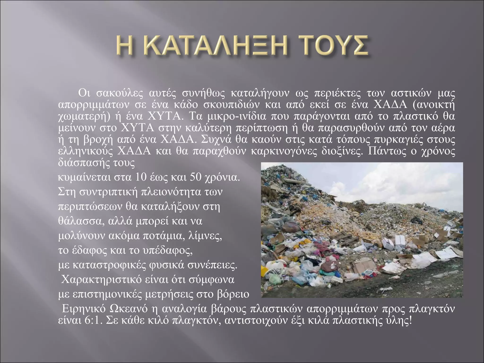 Οι σακούλες αυτές συνήθως καταλήγουν ως περιέκτες των αστικών μας
απορριμμάτων σε ένα κάδο σκουπιδιών και από εκεί σε ένα ΧΑΔΑ (ανοικτή
χωματερή) ή ένα ΧΥΤΑ. Τα μικρο-ινίδια που παράγονται από το πλαστικό θα
μείνουν στο ΧΥΤΑ στην καλύτερη περίπτωση ή θα παρασυρθούν από τον αέρα
ή τη βροχή από ένα ΧΑΔΑ. Συχνά θα καούν στις κατά τόπους πυρκαγιές στους
ελληνικούς ΧΑΔΑ και θα παραχθούν καρκινογόνες διοξίνες. Πάντως ο χρόνος
διάσπασής τους
κυμαίνεται στα 10 έως και 50 χρόνια.
Στη συντριπτική πλειονότητα των
περιπτώσεων θα καταλήξουν στη
θάλασσα, αλλά μπορεί και να
μολύνουν ακόμα ποτάμια, λίμνες,
το έδαφος και το υπέδαφος,
με καταστροφικές φυσικά συνέπειες.
 Χαρακτηριστικό είναι ότι σύμφωνα
με επιστημονικές μετρήσεις στο βόρειο
 Ειρηνικό Ωκεανό η αναλογία βάρους πλαστικών απορριμμάτων προς πλαγκτόν
είναι 6:1. Σε κάθε κιλό πλαγκτόν, αντιστοιχούν έξι κιλά πλαστικής ύλης!
 