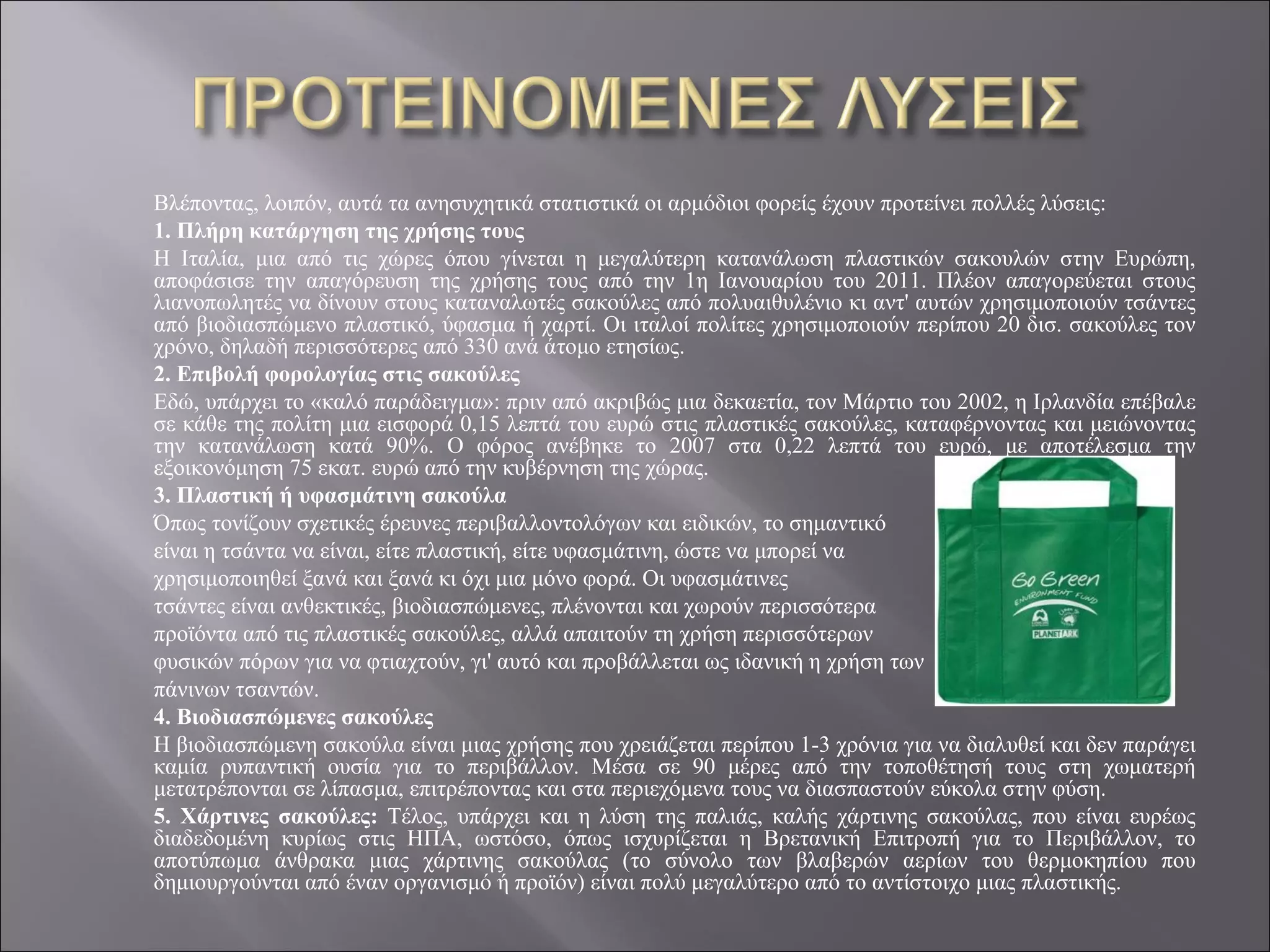 Βλέποντας, λοιπόν, αυτά τα ανησυχητικά στατιστικά οι αρμόδιοι φορείς έχουν προτείνει πολλές λύσεις:
1. Πλήρη κατάργηση της χρήσης τους
Η Ιταλία, μια από τις χώρες όπου γίνεται η μεγαλύτερη κατανάλωση πλαστικών σακουλών στην Ευρώπη,
αποφάσισε την απαγόρευση της χρήσης τους από την 1η Ιανουαρίου του 2011. Πλέον απαγορεύεται στους
λιανοπωλητές να δίνουν στους καταναλωτές σακούλες από πολυαιθυλένιο κι αντ' αυτών χρησιμοποιούν τσάντες
από βιοδιασπώμενο πλαστικό, ύφασμα ή χαρτί. Οι ιταλοί πολίτες χρησιμοποιούν περίπου 20 δισ. σακούλες τον
χρόνο, δηλαδή περισσότερες από 330 ανά άτομο ετησίως.
2. Επιβολή φορολογίας στις σακούλες
Εδώ, υπάρχει το «καλό παράδειγμα»: πριν από ακριβώς μια δεκαετία, τον Μάρτιο του 2002, η Ιρλανδία επέβαλε
σε κάθε της πολίτη μια εισφορά 0,15 λεπτά του ευρώ στις πλαστικές σακούλες, καταφέρνοντας και μειώνοντας
την κατανάλωση κατά 90%. Ο φόρος ανέβηκε το 2007 στα 0,22 λεπτά του ευρώ, με αποτέλεσμα την
εξοικονόμηση 75 εκατ. ευρώ από την κυβέρνηση της χώρας.
3. Πλαστική ή υφασμάτινη σακούλα
Όπως τονίζουν σχετικές έρευνες περιβαλλοντολόγων και ειδικών, το σημαντικό
είναι η τσάντα να είναι, είτε πλαστική, είτε υφασμάτινη, ώστε να μπορεί να
χρησιμοποιηθεί ξανά και ξανά κι όχι μια μόνο φορά. Οι υφασμάτινες
τσάντες είναι ανθεκτικές, βιοδιασπώμενες, πλένονται και χωρούν περισσότερα
προϊόντα από τις πλαστικές σακούλες, αλλά απαιτούν τη χρήση περισσότερων
φυσικών πόρων για να φτιαχτούν, γι' αυτό και προβάλλεται ως ιδανική η χρήση των
πάνινων τσαντών.
4. Βιοδιασπώμενες σακούλες
Η βιοδιασπώμενη σακούλα είναι μιας χρήσης που χρειάζεται περίπου 1-3 χρόνια για να διαλυθεί και δεν παράγει
καμία ρυπαντική ουσία για το περιβάλλον. Μέσα σε 90 μέρες από την τοποθέτησή τους στη χωματερή
μετατρέπονται σε λίπασμα, επιτρέποντας και στα περιεχόμενα τους να διασπαστούν εύκολα στην φύση.
5. Χάρτινες σακούλες: Τέλος, υπάρχει και η λύση της παλιάς, καλής χάρτινης σακούλας, που είναι ευρέως
διαδεδομένη κυρίως στις ΗΠΑ, ωστόσο, όπως ισχυρίζεται η Βρετανική Επιτροπή για το Περιβάλλον, το
αποτύπωμα άνθρακα μιας χάρτινης σακούλας (το σύνολο των βλαβερών αερίων του θερμοκηπίου που
δημιουργούνται από έναν οργανισμό ή προϊόν) είναι πολύ μεγαλύτερο από το αντίστοιχο μιας πλαστικής.
 
