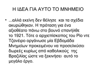 Η ΙΔΕΑ ΓΙΑ ΑΥΤΟ ΤΟ ΜΝΗΜΕΙΟ

• ...αλλά εκείνη δεν θέλησε και τα σχέδια
  ακυρώθηκαν. Η πρόταση για ένα
  αξιοθέατο πάνω στο βουνό επανήλθε
  το 1921. Τότε ο αρχιεπίσκοπος του Ρίο ντε
  Τζανέιρο οργάνωσε μία Εβδομάδα
  Μνημείων προκειμένου να προσελκύσει
  δωρεές κυρίως από καθολικούς της
  Βραζιλίας ώστε να ξεκινήσει αυτό το
  μεγάλο έργο.
 