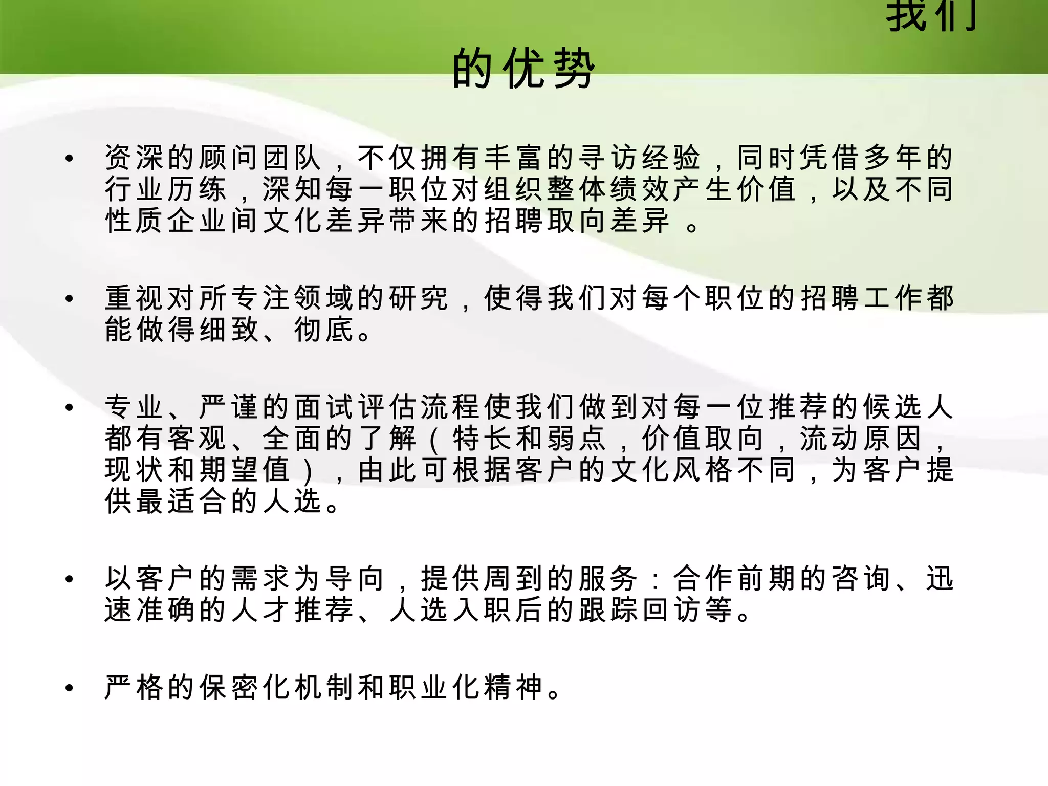 我们
               的优势
•   资深的顾问团队，不仅拥有丰富的寻访经验，同时凭借多年的
    行业历练，深知每一职位对组织整体绩效产生价值，以及不同
    性质企业间文化差异带来的招聘取向差异 。

•   重视对所专注领域的研究，使得我们对每个职位的招聘工作都
    能做得细致、彻底。

•   专业、严谨的面试评估流程使我们做到对每一位推荐的候选人
    都有客观、全面的了解（特长和弱点，价值取向，流动原因，
    现状和期望值），由此可根据客户的文化风格不同，为客户提
    供最适合的人选。

•   以客户的需求为导向，提供周到的服务：合作前期的咨询、迅
    速准确的人才推荐、人选入职后的跟踪回访等。

•   严格的保密化机制和职业化精神。
 