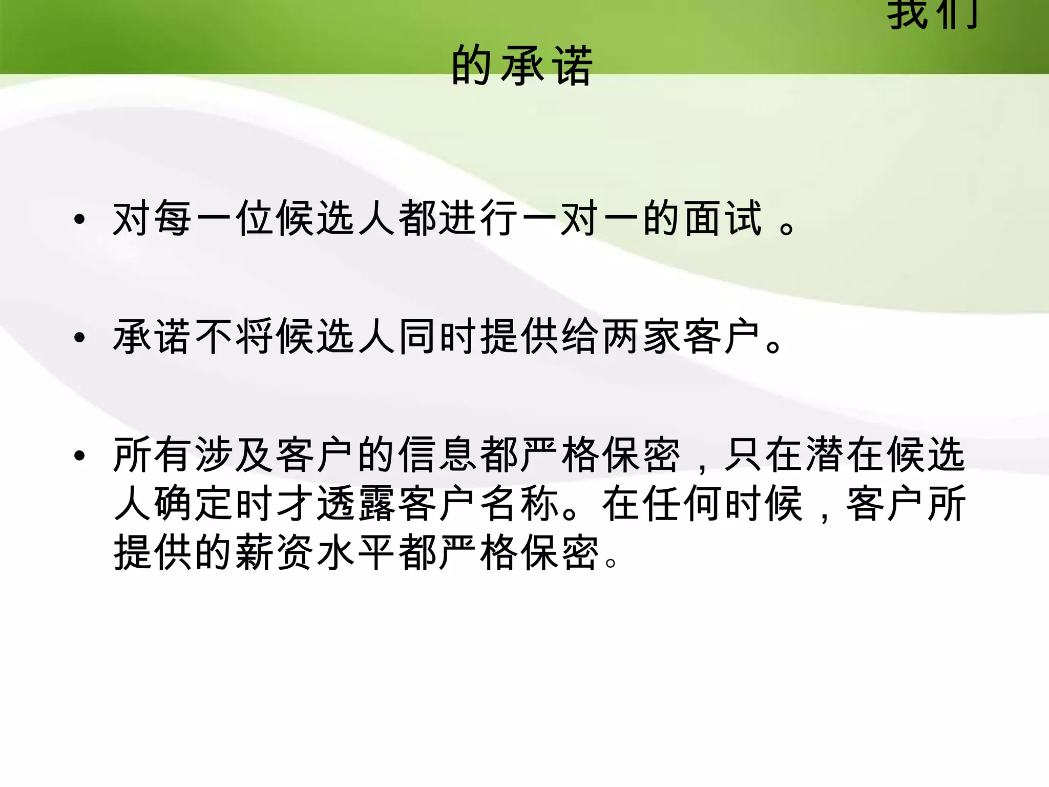 我们
          的承诺


• 对每一位候选人都进行一对一的面试 。

• 承诺不将候选人同时提供给两家客户。

• 所有涉及客户的信息都严格保密，只在潜在候选
  人确定时才透露客户名称。在任何时候，客户所
  提供的薪资水平都严格保密。
 