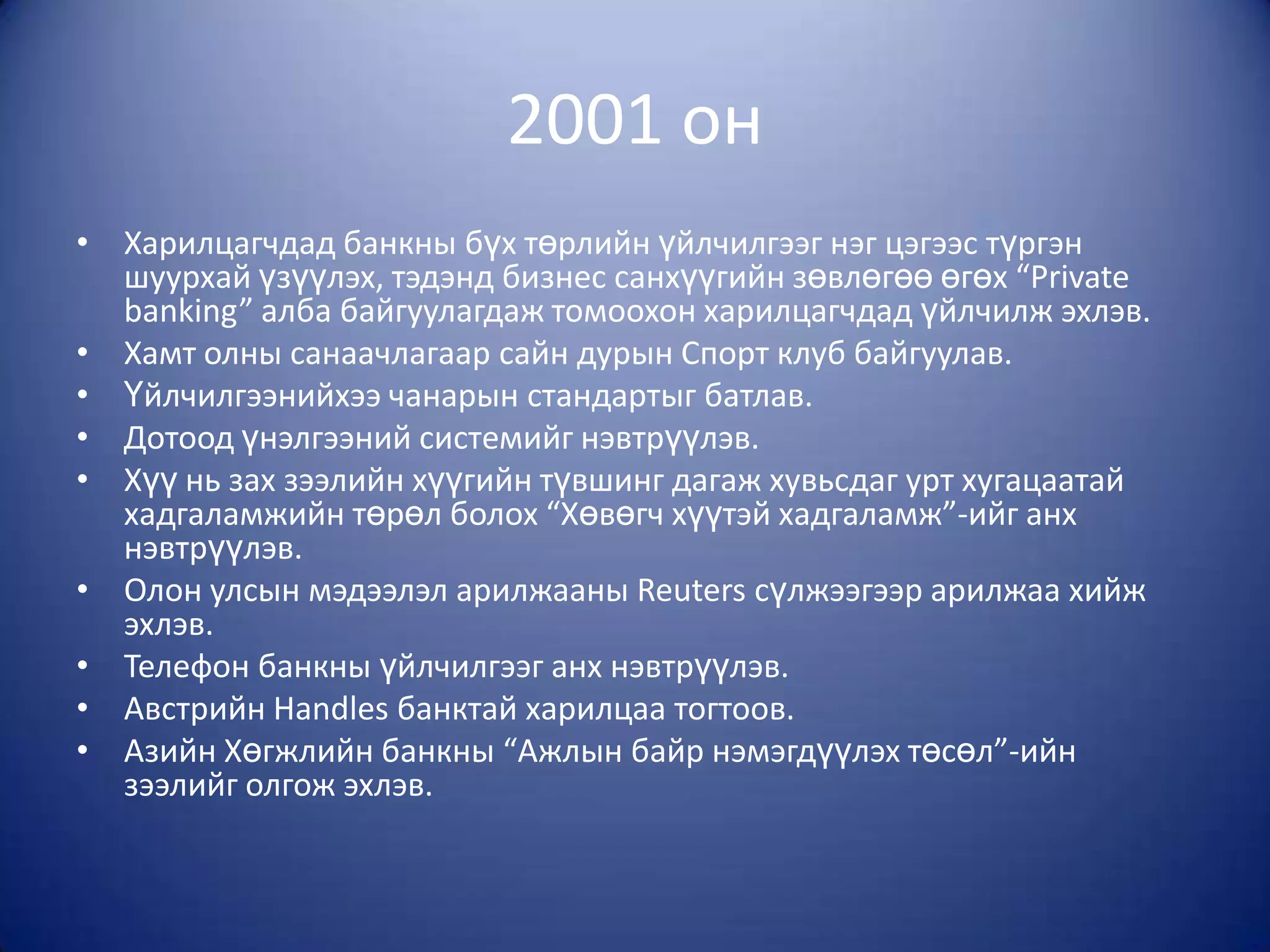 2001 он
• Харилцагчдад банкны бүх төрлийн үйлчилгээг нэг цэгээс түргэн
  шуурхай үзүүлэх, тэдэнд бизнес санхүүгийн зөвлөгөө өгөх “Private
  banking” алба байгуулагдаж томоохон харилцагчдад үйлчилж эхлэв.
• Хамт олны санаачлагаар сайн дурын Спорт клуб байгуулав.
• Үйлчилгээнийхээ чанарын стандартыг батлав.
• Дотоод үнэлгээний системийг нэвтрүүлэв.
• Хүү нь зах зээлийн хүүгийн түвшинг дагаж хувьсдаг урт хугацаатай
  хадгаламжийн төрөл болох “Хөвөгч хүүтэй хадгаламж”-ийг анх
  нэвтрүүлэв.
• Олон улсын мэдээлэл арилжааны Reuters сүлжээгээр арилжаа хийж
  эхлэв.
• Телефон банкны үйлчилгээг анх нэвтрүүлэв.
• Австрийн Handles банктай харилцаа тогтоов.
• Азийн Хөгжлийн банкны “Ажлын байр нэмэгдүүлэх төсөл”-ийн
  зээлийг олгож эхлэв.
 