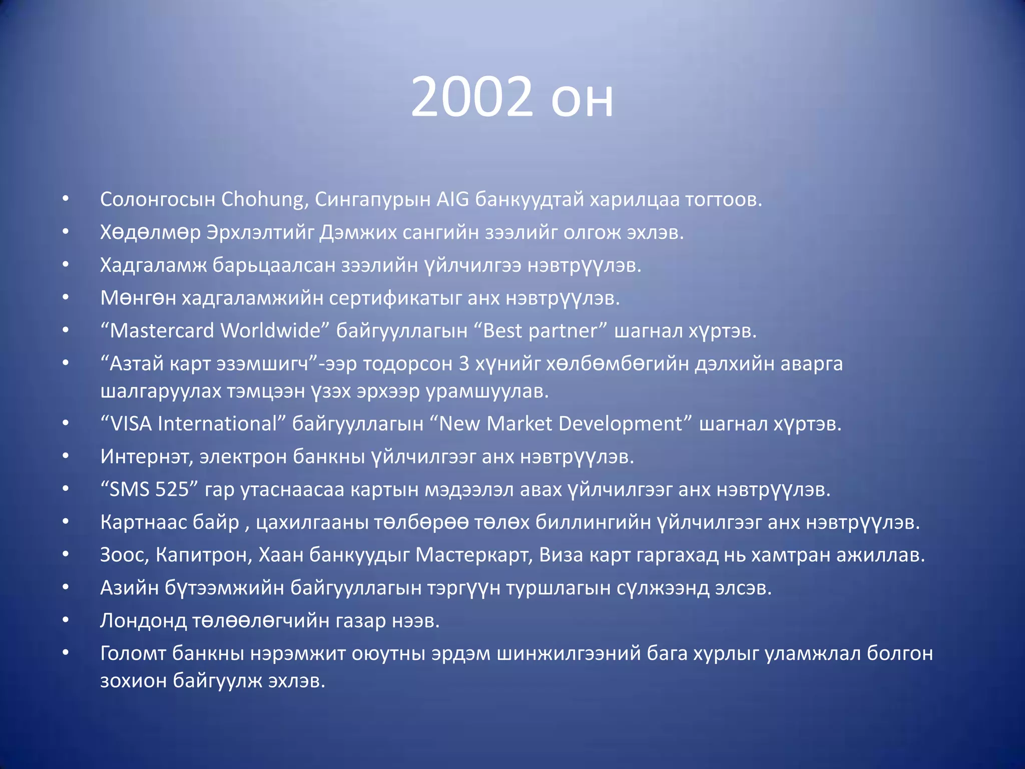 2002 он
•   Солонгосын Chohung, Сингапурын AIG банкуудтай харилцаа тогтоов.
•   Хөдөлмөр Эрхлэлтийг Дэмжих сангийн зээлийг олгож эхлэв.
•   Хадгаламж барьцаалсан зээлийн үйлчилгээ нэвтрүүлэв.
•   Мөнгөн хадгаламжийн сертификатыг анх нэвтрүүлэв.
•   “Mastercard Worldwide” байгууллагын “Best partner” шагнал хүртэв.
•   “Азтай карт эзэмшигч”-ээр тодорсон 3 хүнийг хөлбөмбөгийн дэлхийн аварга
    шалгаруулах тэмцээн үзэх эрхээр урамшуулав.
•   “VISA International” байгууллагын “New Market Development” шагнал хүртэв.
•   Интернэт, электрон банкны үйлчилгээг анх нэвтрүүлэв.
•   “SMS 525” гар утаснаасаа картын мэдээлэл авах үйлчилгээг анх нэвтрүүлэв.
•   Картнаас байр , цахилгааны төлбөрөө төлөх биллингийн үйлчилгээг анх нэвтрүүлэв.
•   Зоос, Капитрон, Хаан банкуудыг Мастеркарт, Виза карт гаргахад нь хамтран ажиллав.
•   Азийн бүтээмжийн байгууллагын тэргүүн туршлагын сүлжээнд элсэв.
•   Лондонд төлөөлөгчийн газар нээв.
•   Голомт банкны нэрэмжит оюутны эрдэм шинжилгээний бага хурлыг уламжлал болгон
    зохион байгуулж эхлэв.
 