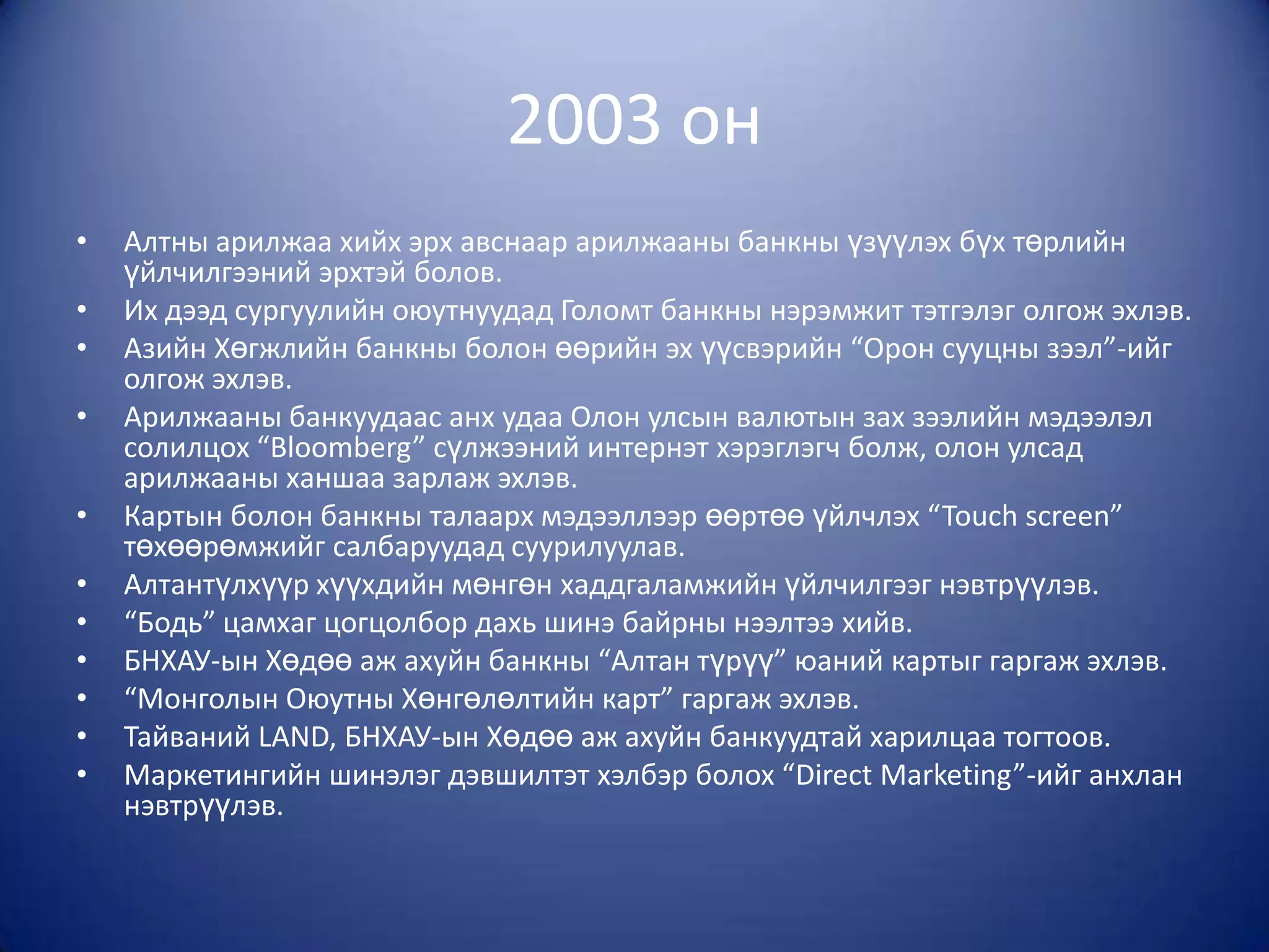 2003 он
•   Алтны арилжаа хийх эрх авснаар арилжааны банкны үзүүлэх бүх төрлийн
    үйлчилгээний эрхтэй болов.
•   Их дээд сургуулийн оюутнуудад Голомт банкны нэрэмжит тэтгэлэг олгож эхлэв.
•   Азийн Хөгжлийн банкны болон өөрийн эх үүсвэрийн “Орон сууцны зээл”-ийг
    олгож эхлэв.
•   Арилжааны банкуудаас анх удаа Олон улсын валютын зах зээлийн мэдээлэл
    солилцох “Bloomberg” сүлжээний интернэт хэрэглэгч болж, олон улсад
    арилжааны ханшаа зарлаж эхлэв.
•   Картын болон банкны талаарх мэдээллээр өөртөө үйлчлэх “Touch screen”
    төхөөрөмжийг салбаруудад суурилуулав.
•   Алтантүлхүүр хүүхдийн мөнгөн хаддгаламжийн үйлчилгээг нэвтрүүлэв.
•   “Бодь” цамхаг цогцолбор дахь шинэ байрны нээлтээ хийв.
•   БНХАУ-ын Хөдөө аж ахуйн банкны “Алтан түрүү” юаний картыг гаргаж эхлэв.
•   “Монголын Оюутны Хөнгөлөлтийн карт” гаргаж эхлэв.
•   Тайваний LAND, БНХАУ-ын Хөдөө аж ахуйн банкуудтай харилцаа тогтоов.
•   Маркетингийн шинэлэг дэвшилтэт хэлбэр болох “Direct Marketing”-ийг анхлан
    нэвтрүүлэв.
 