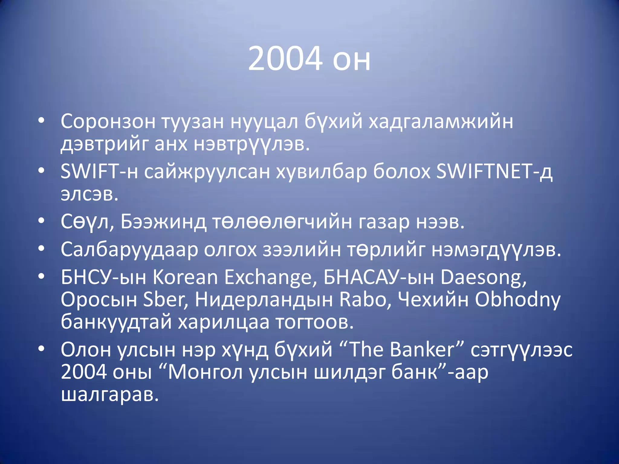 2004 он
• Соронзон туузан нууцал бүхий хадгаламжийн
  дэвтрийг анх нэвтрүүлэв.
• SWIFT-н сайжруулсан хувилбар болох SWIFTNET-д
  элсэв.
• Сөүл, Бээжинд төлөөлөгчийн газар нээв.
• Салбаруудаар олгох зээлийн төрлийг нэмэгдүүлэв.
• БНСУ-ын Korean Exchange, БНАСАУ-ын Daesong,
  Оросын Sber, Нидерландын Rabo, Чехийн Obhodny
  банкуудтай харилцаа тогтоов.
• Олон улсын нэр хүнд бүхий “The Banker” сэтгүүлээс
  2004 оны “Монгол улсын шилдэг банк”-аар
  шалгарав.
 