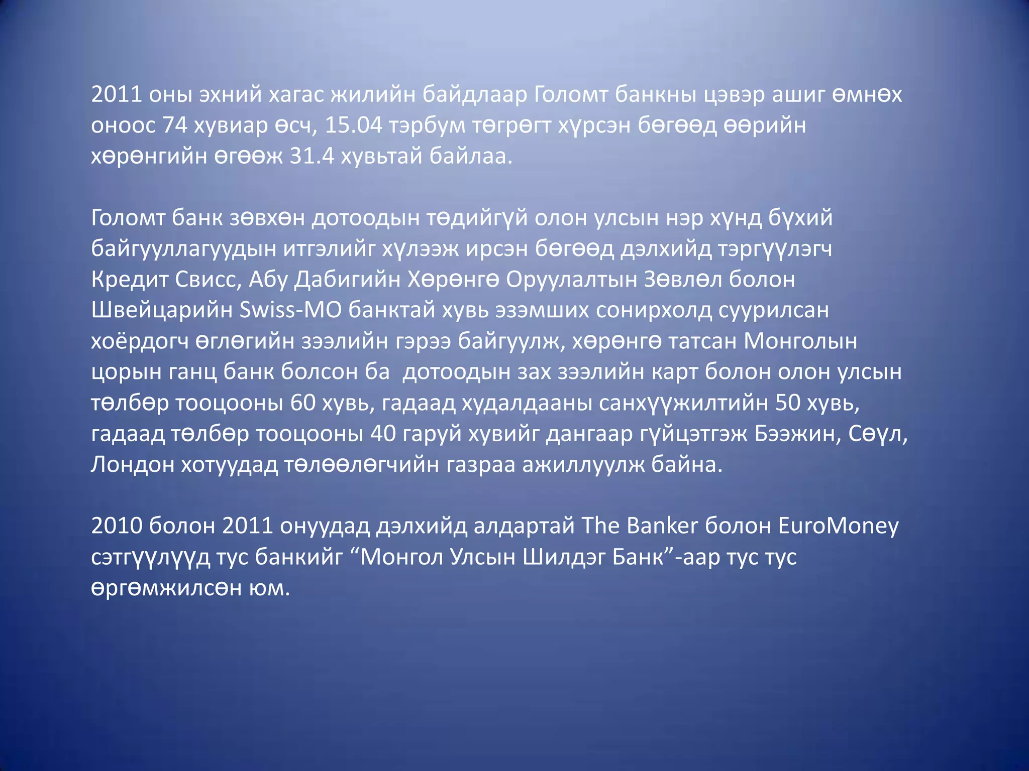 2011 оны эхний хагас жилийн байдлаар Голомт банкны цэвэр ашиг өмнөх
оноос 74 хувиар өсч, 15.04 тэрбум төгрөгт хүрсэн бөгөөд өөрийн
хөрөнгийн өгөөж 31.4 хувьтай байлаа.

Голомт банк зөвхөн дотоодын төдийгүй олон улсын нэр хүнд бүхий
байгууллагуудын итгэлийг хүлээж ирсэн бөгөөд дэлхийд тэргүүлэгч
Кредит Свисс, Абу Дабигийн Хөрөнгө Оруулалтын Зөвлөл болон
Швейцарийн Swiss-MO банктай хувь эзэмших сонирхолд суурилсан
хоёрдогч өглөгийн зээлийн гэрээ байгуулж, хөрөнгө татсан Монголын
цорын ганц банк болсон ба дотоодын зах зээлийн карт болон олон улсын
төлбөр тооцооны 60 хувь, гадаад худалдааны санхүүжилтийн 50 хувь,
гадаад төлбөр тооцооны 40 гаруй хувийг дангаар гүйцэтгэж Бээжин, Сөүл,
Лондон хотуудад төлөөлөгчийн газраа ажиллуулж байна.

2010 болон 2011 онуудад дэлхийд алдартай The Banker болон EuroMoney
сэтгүүлүүд тус банкийг “Монгол Улсын Шилдэг Банк”-аар тус тус
өргөмжилсөн юм.
 