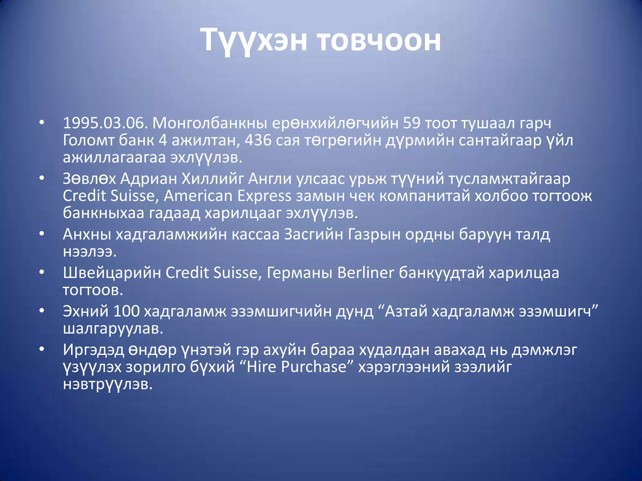 Түүхэн товчоон

• 1995.03.06. Монголбанкны ерөнхийлөгчийн 59 тоот тушаал гарч
  Голомт банк 4 ажилтан, 436 сая төгрөгийн дүрмийн сантайгаар үйл
  ажиллагаагаа эхлүүлэв.
• Зөвлөх Адриан Хиллийг Англи улсаас урьж түүний тусламжтайгаар
  Credit Suisse, Americаn Express замын чек компанитай холбоо тогтоож
  банкныхаа гадаад харилцааг эхлүүлэв.
• Анхны хадгаламжийн кассаа Засгийн Газрын ордны баруун талд
  нээлээ.
• Швейцарийн Credit Suisse, Германы Berliner банкуудтай харилцаа
  тогтоов.
• Эхний 100 хадгаламж эзэмшигчийн дунд “Азтай хадгаламж эзэмшигч”
  шалгаруулав.
• Иргэдэд өндөр үнэтэй гэр ахуйн бараа худалдан авахад нь дэмжлэг
  үзүүлэх зорилго бүхий “Hire Purchase” хэрэглээний зээлийг
  нэвтрүүлэв.
 