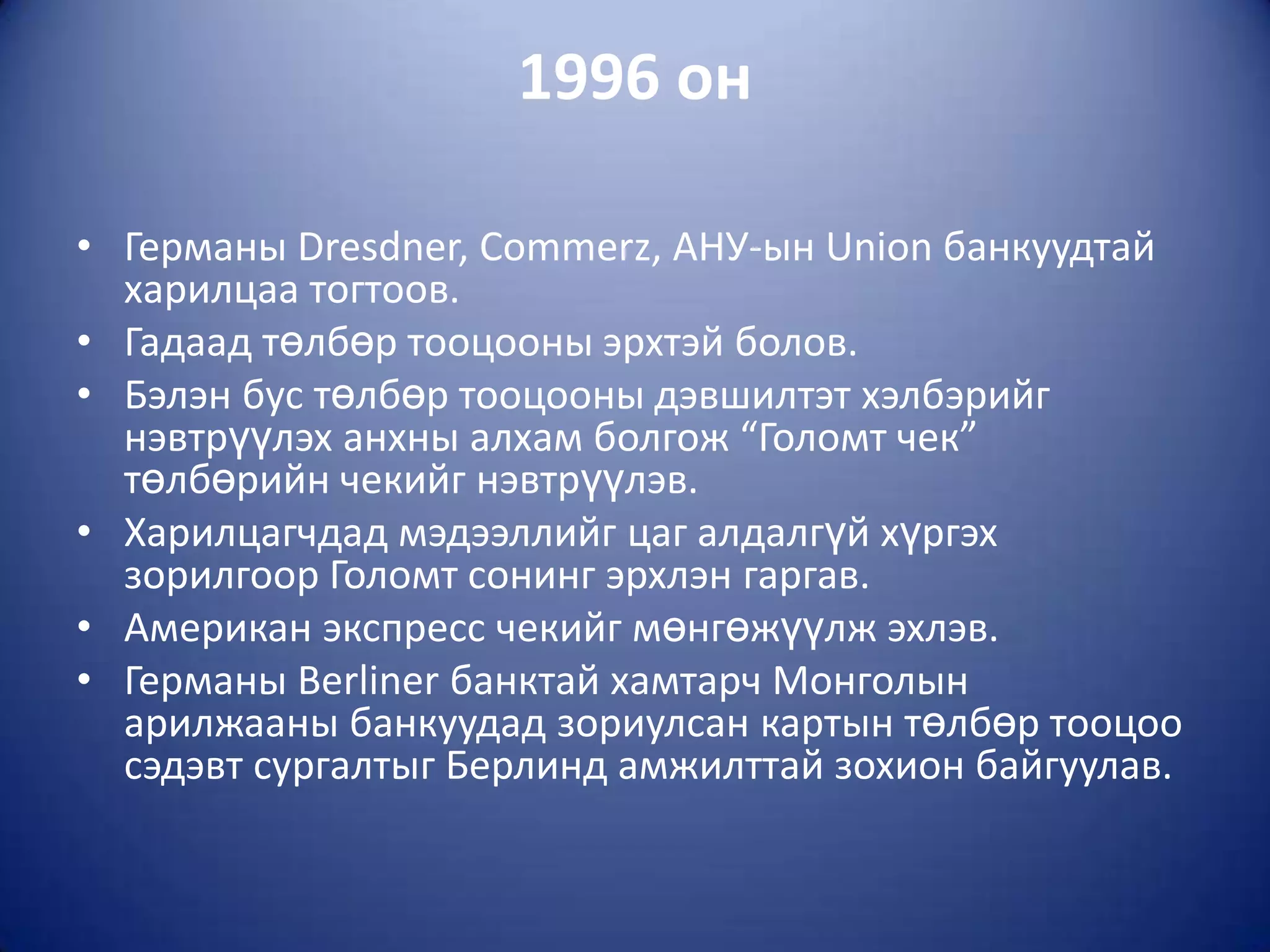 1996 он

• Германы Dresdner, Commerz, АНУ-ын Union банкуудтай
  харилцаа тогтоов.
• Гадаад төлбөр тооцооны эрхтэй болов.
• Бэлэн бус төлбөр тооцооны дэвшилтэт хэлбэрийг
  нэвтрүүлэх анхны алхам болгож “Голомт чек”
  төлбөрийн чекийг нэвтрүүлэв.
• Харилцагчдад мэдээллийг цаг алдалгүй хүргэх
  зорилгоор Голомт сонинг эрхлэн гаргав.
• Американ экспресс чекийг мөнгөжүүлж эхлэв.
• Германы Berliner банктай хамтарч Монголын
  арилжааны банкуудад зориулсан картын төлбөр тооцоо
  сэдэвт сургалтыг Берлинд амжилттай зохион байгуулав.
 