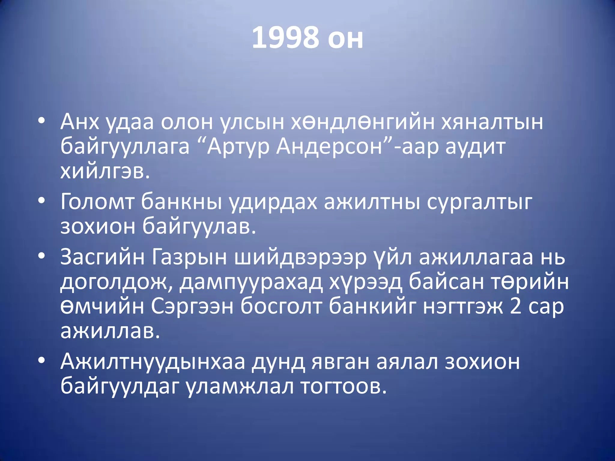 1998 он

• Анх удаа олон улсын хөндлөнгийн хяналтын
  байгууллага “Артур Андерсон”-аар аудит
  хийлгэв.
• Голомт банкны удирдах ажилтны сургалтыг
  зохион байгуулав.
• Засгийн Газрын шийдвэрээр үйл ажиллагаа нь
  доголдож, дампуурахад хүрээд байсан төрийн
  өмчийн Сэргээн босголт банкийг нэгтгэж 2 сар
  ажиллав.
• Ажилтнуудынхаа дунд явган аялал зохион
  байгуулдаг уламжлал тогтоов.
 