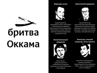 Ведущий, автор                  Креативный продюсер




        Андрей Шалимов,                     Сергей Мясников,
 преподаватель СФУ, автор более      известный красноярский блогер,
   10 телевизионных проектов          маркетолог социальных медиа,
практически на всех телеканалах г.   руководитель проектов «Галерея
  Красноярска, эксперт в области     рекламы», «Конкурс социальной
  развития и функционирования         рекламы «Альтернатива» и др.
        социальных сетей



      Исполнительный                   Режиссер, главный
         продюсер                    оператор, голос проекта




         Антон Попов,                   Константин Смородников,
      продюсер более 10                    режиссер монтажа,
   телевизионных проектов            видеооператор с опытом работы
практически на всех телеканалах       более 10 лет в Красноярске и
        г. Красноярска                      Санкт-Петербурге
 