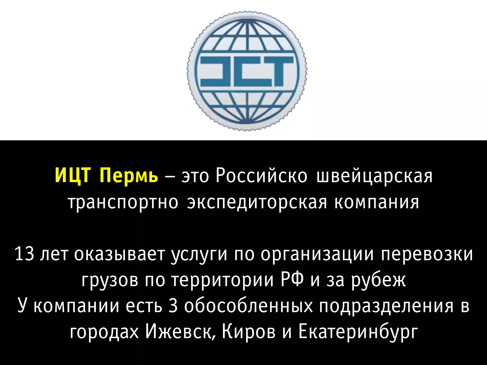 ИЦТ-Пермь – это Российско-швейцарская
     транспортно-экспедиторская компания

13 лет оказывает услуги по организации перевозки
        грузов по территории РФ и за рубеж
У компании есть 3 обособленных подразделения в
      городах Ижевск, Киров и Екатеринбург
 