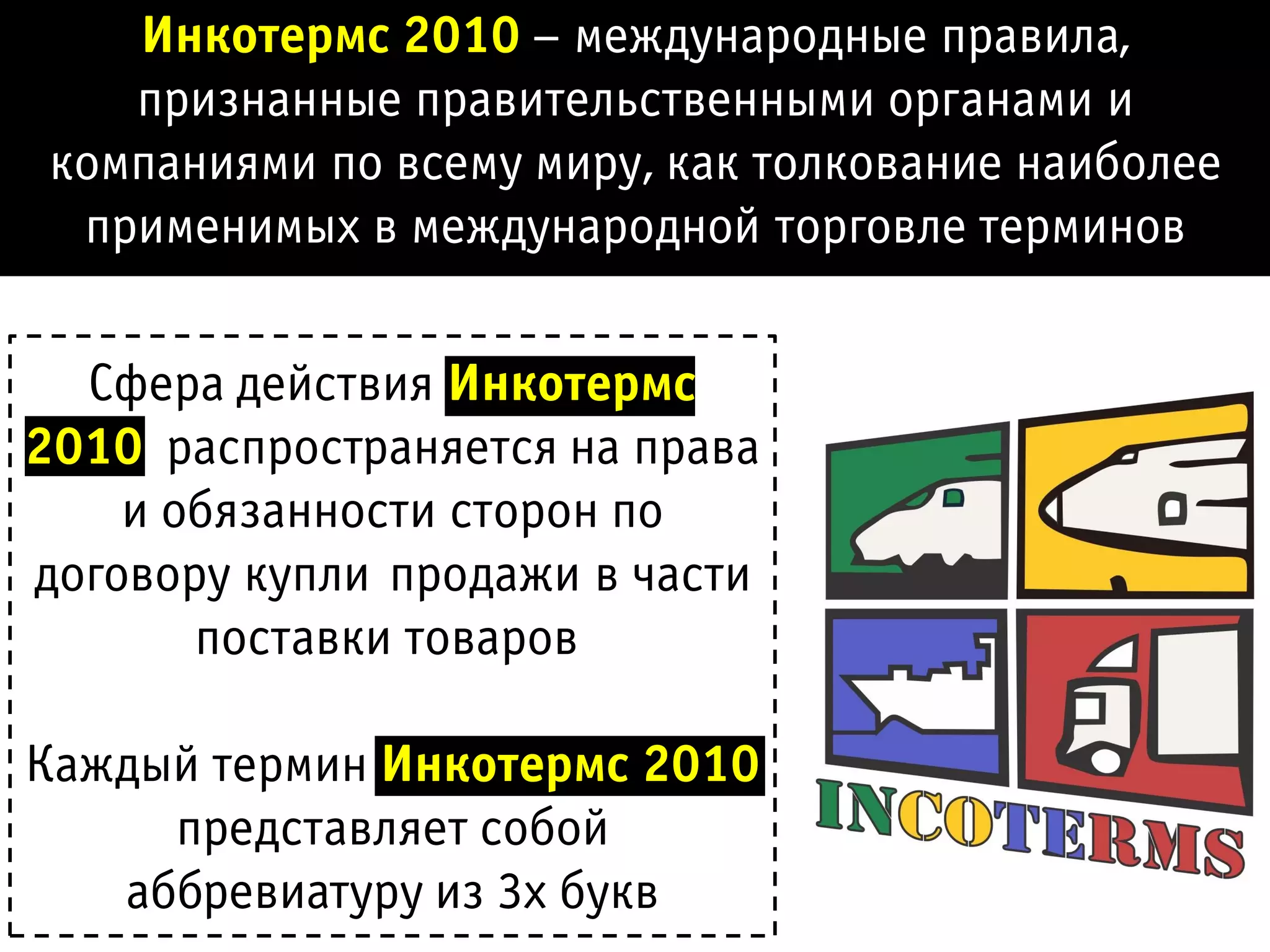 Инкотермс 2010 – международные правила,
    признанные правительственными органами и
 компаниями по всему миру, как толкование наиболее
  применимых в международной торговле терминов

  Сфера действия Инкотермс
2010 распространяется на права
    и обязанности сторон по
договору купли-продажи в части
       поставки товаров

Каждый термин Инкотермс 2010
     представляет собой
   аббревиатуру из 3х букв
 