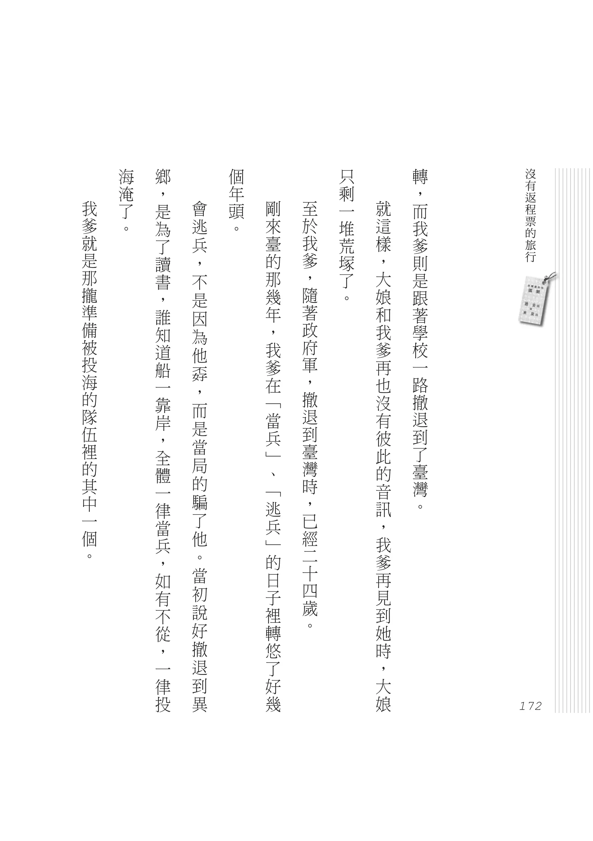 海   鄉       個           只       轉    沒
    淹   ，       年           剩       ，    有
                                         返
我   了   是   會   頭   剛   至   一   就   而    程
爹   。   為   逃   。   來   於   堆   這   我    票
                                         的
就       了   兵       臺   我   荒   樣   爹    旅
是       讀   ，       的   爹   塚   ，   則    行
那       書   不       那   ，   了   大   是
攏       ，   是       幾   隨   。   娘   跟
準       誰   因       年   著       和   著
備       知   為       ，   政       我   學
被       道   他       我   府       爹   校
投       船           爹   軍       再   一
            孬
海       一           在   ，       也   路
的           ，           撤
        靠   而       「           沒   撤
隊       岸           當   退       有   退
伍           是           到           到
        ，           兵           彼
裡           當           臺           了
        全           」           此
的           局       、   灣       的   臺
        體   的
其       一           「   時       音   灣
中           騙       逃   ，       訊   。
        律
一       當   了       兵   已       ，
個       兵   他       」   經       我
。       ，   。       的   二       爹
        如   當       日   十       再
        有   初       子   四       見
        不   說       裡   歲       到
        從   好       轉   。       她
        ，   撤       悠           時
        一   退       了           ，
        律   到       好           大
        投   異       幾           娘
                                        172
 