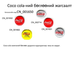 Coco cola-ний бөглөөний жагсаалт
  Каталогийн код:   CN_001650
CN_001652

                               CN_002714


       CN_001662                           CN_001651




 Coco cola компаний бөглөөг дуудлага худалдаагаар маш их зардаг.
 