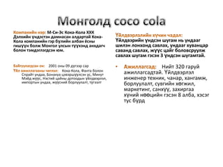 М-Си-Эс Кока-Кола ХХК
Дэлхийн үндэстэн дамнасан алдартай Кока-
Кола компанийн гэр бүлийн албан ёсны              Үйлдвэрийн үндсэн шугам нь ундааг
гишүүн болж Монгол улсын түүхэнд анхдагч          шилэн лонхонд савлах, ундааг хуванцар
болон тэмдэглэгдсэн юм.                           саванд савлах, жүүс цайг боловсруулж
                                                  савлах шугам гэсэн 3 үндсэн шугамтай.
                  2001 оны 09 дүгээр сар                            Нийт 320 гаруй
                         Кока-Кола, Фанта болон
   Спрайт ундаа, Бонакуа цэвэршүүлсэн ус, Минут      ажиллагсадтай. Үйлдвэрлэл
   Мэйд жүүс, Нэстий цайны дотоодын үйлдвэрлэл,      инженер техник, чанар, хангамж,
   импортын ундаа, жүүсний борлуулалт, түгээлт       борлуулалт, сувгийн хөгжил,
                                                     маркетинг, санхүү, захиргаа
                                                     хүний нөөцийн гэсэн 8 алба, хэсэг
                                                     тус бүрд
 