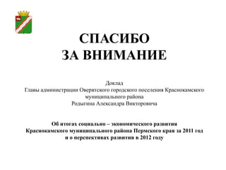 СПАСИБО
             ЗА ВНИМАНИЕ
                             Доклад
Главы администрации Оверятского городского поселения Краснокамского
                      муниципального района
                 Родыгина Александра Викторовича


        Об итогах социально – экономического развития
Краснокамского муниципального района Пермского края за 2011 год
             и о перспективах развития в 2012 году
 