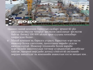 Цаашид манай компани барилгын салбарт эрчимтэй үйл
  ажиллагаа явуулж чанарыг эрхэмлэн ажиллахыг эрхэмлэж
  байгаа бөгөөд 100 000 айлын орон сууцны хөтөлбөрт
  хамрагдсан болно .
 Манай компани нь барилга угсралт, барилгын мэргэшсэн
  инженер болон сантехник, цахилгааны өөрийн үндсэн
  ажиллагсадтай. Инженер техникийн болон нарийн
  мэргэшлийн ажилтнуудын тогтвор суурьшилтай ажилëàгааг
  хангаж ,чанарын өөрсдийн дотоод хэмнэлтэй системийг
  мөрдөн ажилëàдаг нь компанийн амжилтын нэгэн нөхцөл юм .
 