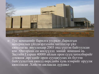    Тус компанийг барилга угсралт ,барилгын
    материалын үйлдвэрлэлийн чиглэлээр үйл
    ажиллагаа явуулахаар 2003 онд үүсгэн байгуулсан
    юм . Өнгөрсөн он жилүүдэд манай компани нь
    Засгийн Газрын 40000 айлын орон сууц хөтөлбөрийг
    дэмжиж ,иргэдийг орон сууцжуулах их бүтээн
    байгуулалтын ажилд өөрсдийн хувь нэмрийг оруулж
    ажилласан .Хийсэн ажлаасаа дурдвал :
 