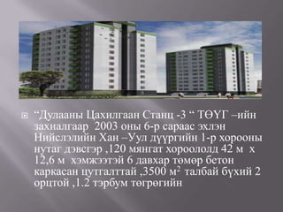    “Дулааны Цахилгаан Станц -3 “ ТӨҮГ –ийн
    захиалгаар 2003 оны 6-р сараас эхлэн
    Нийслэлийн Хан –Уул дүүргийн 1-р хорооны
    нутаг дэвсгэр ,120 мянгат хороололд 42 м х
    12,6 м хэмжээтэй 6 давхар төмөр бетон
    каркасан цутгалттай ,3500 м2 талбай бүхий 2
    орцтой ,1.2 тэрбум төгрөгийн
 