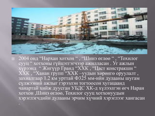    2004 онд “Нархан хотхон “ , “Шинэ өглөө “ , “Тохилог
    сууц “ хотхоны гүйцэтгэгчээр ажилласан . Уг ажлын
    хүрээнд “ Жигүүр Гранд “ХХК , “Цаст констракшн “
    ХХК , “Ханан групп “ХХК –уудын хөрөнгө оруулалт ,
    захиалгаар 1.2 км урттай Ф325 мм-ийн дулааны шугам
    сүлжээний ажлыг гэрээлэн тогтоосон хугацаанд
    чанартай хийж дуусган УБДС ХК-д хүлээлгэн өгч Наран
    хотхон ,Шинэ өглөө, Тохилог сууц хотхонуудын
    хэрэглэгчдийн дулааны эрчим хүчний хэрэглээг хангасан
    .
 