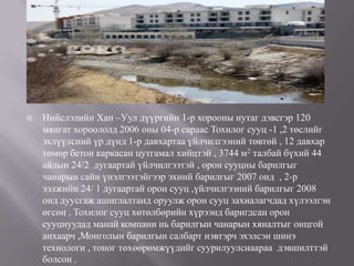    Нийслэлийн Хан –Уул дүүргийн 1-р хорооны нутаг дэвсгэр 120
    мянгат хороололд 2006 оны 04-р сараас Тохилог сууц -1 ,2 төслийг
    эхлүүлсний үр дүнд 1-р давхартаа үйлчилгээний төвтөй , 12 давхар
    төмөр бетон каркасан цутгамал хийцтэй , 3744 м2 талбай бүхий 44
    айлын 24/2 дугаартай үйлчилгээтэй , орон сууцны барилгыг
    чанарын сайн үнэлгээтэйгээр эхний барилгыг 2007 онд , 2-р
    ээлжийн 24/ 1 дугаартай орон сууц ,үйлчилгээний барилгыг 2008
    онд дуусгаж ашиглалтанд оруулж орон сууц захиалагчдад хүлээлгэн
    өгсөн . Тохилог сууц хөтөлбөрийн хүрээнд баригдсан орон
    сууцнуудад манай компани нь барилгын чанарын хяналтыг онцгой
    анхаарч ,Монголын барилгын салбарт нэвтэрч эхэлсэн шинэ
    технологи , тоног төхөөрөмжүүдийг суурилуулснаараа дэвшилттэй
    болсон .
 