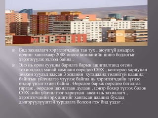    Бид захиалагч хэрэглэгчдийн тав тух , аюулгүй амьдрах
    орчинг хангахаар 2008 оноос компанийн шинэ бодлогыг
    хэрэгжүүлж эхлээд байна .
   Энэ нь орон сууцны барилга барьж ашиглалтанд өгсөн
    тохиолдолд манай компани өөрсдөө СӨХ , контороо хариуцан
    зөвхөн хуульд заасан 3 жилийн хугацаанд төдийгүй цаашид
    байнгын үйлчилгээ үзүүлж байгаа нь хэрэглэгчдийн зүгээс
    өндөр үнэлгээ авч байна . Өөрсдөө барьж өөрсдөө баталгаа
    гаргаж , өөрсдөө цахилгаан дулаан , цэвэр бохир түгээх болон
    СӨХ -ийн үйлчилгээг хариуцан авсан нь захиалагч ,
    хэрэглэгчдийн эрх ашгийг хангасан цаашид бусдад
    дэлгэрүүлүүштэй туршлага болсон гэж бид үздэг .
 