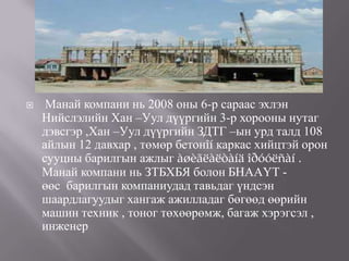     Манай компани нь 2008 оны 6-р сараас эхлэн
    Нийслэлийн Хан –Уул дүүргийн 3-р хорооны нутаг
    дэвсгэр ,Хан –Уул дүүргийн ЗДТГ –ын урд талд 108
    айлын 12 давхар , төмөр бетонîí каркас хийцтэй орон
    сууцны барилгын ажлыг àøèãëàëòàíä îðóóëñàí .
    Манай компани нь ЗТБХБЯ болон БНААҮТ -
    өөс барилгын компаниудад тавьдаг үндсэн
    шаардлагуудыг хангаж ажилладаг бөгөөд өөрийн
    машин техник , тоног төхөөрөмж, багаж хэрэгсэл ,
    инженер
 